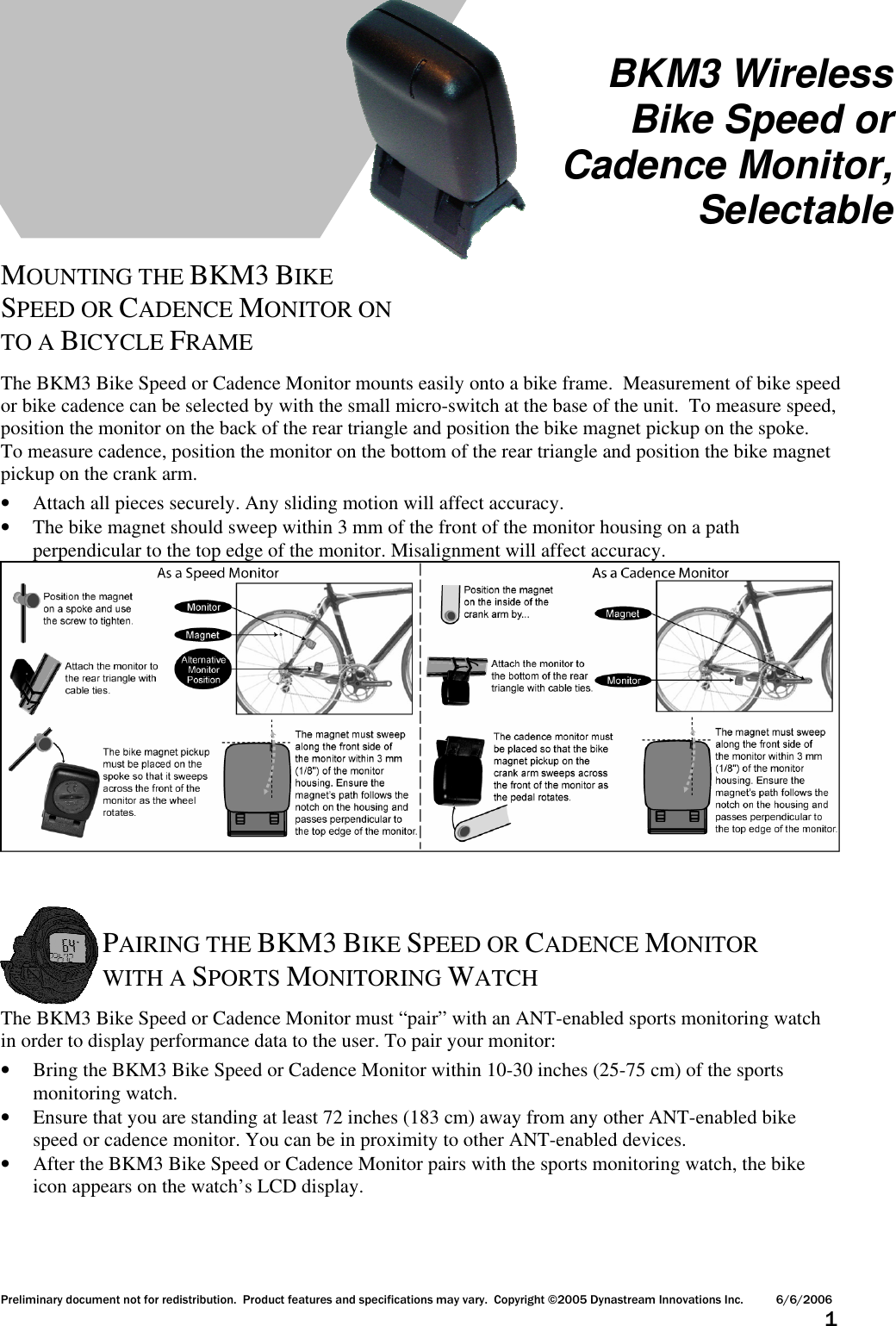 Preliminary document not for redistribution.  Product features and specifications may vary.  Copyright ©2005 Dynastream Innovations Inc. 6/6/2006                      1      MOUNTING THE BKM3 BIKE SPEED OR CADENCE MONITOR ON TO A BICYCLE FRAME  The BKM3 Bike Speed or Cadence Monitor mounts easily onto a bike frame.  Measurement of bike speed or bike cadence can be selected by with the small micro-switch at the base of the unit.  To measure speed, position the monitor on the back of the rear triangle and position the bike magnet pickup on the spoke.  To measure cadence, position the monitor on the bottom of the rear triangle and position the bike magnet pickup on the crank arm. • Attach all pieces securely. Any sliding motion will affect accuracy. • The bike magnet should sweep within 3 mm of the front of the monitor housing on a path perpendicular to the top edge of the monitor. Misalignment will affect accuracy.     PAIRING THE BKM3 BIKE SPEED OR CADENCE MONITOR WITH A SPORTS MONITORING WATCH  The BKM3 Bike Speed or Cadence Monitor must “pair” with an ANT-enabled sports monitoring watch in order to display performance data to the user. To pair your monitor: • Bring the BKM3 Bike Speed or Cadence Monitor within 10-30 inches (25-75 cm) of the sports monitoring watch. • Ensure that you are standing at least 72 inches (183 cm) away from any other ANT-enabled bike speed or cadence monitor. You can be in proximity to other ANT-enabled devices. • After the BKM3 Bike Speed or Cadence Monitor pairs with the sports monitoring watch, the bike icon appears on the watch’s LCD display.    BKM3 Wireless Bike Speed or Cadence Monitor, Selectable 