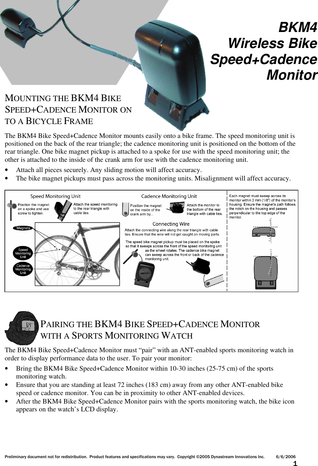 Preliminary document not for redistribution.  Product features and specifications may vary.  Copyright ©2005 Dynastream Innovations Inc. 6/6/2006                      1      MOUNTING THE BKM4 BIKE SPEED+CADENCE MONITOR ON TO A BICYCLE FRAME  The BKM4 Bike Speed+Cadence Monitor mounts easily onto a bike frame. The speed monitoring unit is positioned on the back of the rear triangle; the cadence monitoring unit is positioned on the bottom of the rear triangle. One bike magnet pickup is attached to a spoke for use with the speed monitoring unit; the other is attached to the inside of the crank arm for use with the cadence monitoring unit. • Attach all pieces securely. Any sliding motion will affect accuracy. • The bike magnet pickups must pass across the monitoring units. Misalignment will affect accuracy.       PAIRING THE BKM4 BIKE SPEED+CADENCE MONITOR WITH A SPORTS MONITORING WATCH  The BKM4 Bike Speed+Cadence Monitor must “pair” with an ANT-enabled sports monitoring watch in order to display performance data to the user. To pair your monitor: • Bring the BKM4 Bike Speed+Cadence Monitor within 10-30 inches (25-75 cm) of the sports monitoring watch. • Ensure that you are standing at least 72 inches (183 cm) away from any other ANT-enabled bike speed or cadence monitor. You can be in proximity to other ANT-enabled devices. • After the BKM4 Bike Speed+Cadence Monitor pairs with the sports monitoring watch, the bike icon appears on the watch’s LCD display. BKM4 Wireless Bike Speed+Cadence Monitor 
