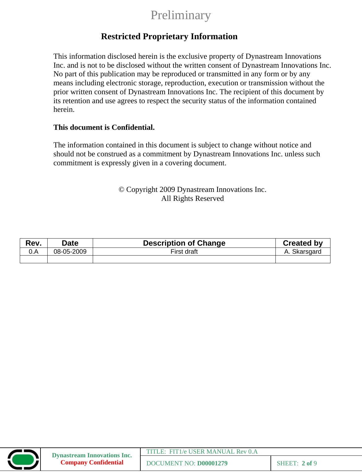 Preliminary Dynastream Innovations Inc. Company Confidential TITLE:  FIT1/e USER MANUAL Rev 0.A DOCUMENT NO: D00001279 SHEET:  2 of 9  Restricted Proprietary Information  This information disclosed herein is the exclusive property of Dynastream Innovations Inc. and is not to be disclosed without the written consent of Dynastream Innovations Inc.  No part of this publication may be reproduced or transmitted in any form or by any means including electronic storage, reproduction, execution or transmission without the prior written consent of Dynastream Innovations Inc. The recipient of this document by its retention and use agrees to respect the security status of the information contained herein.  This document is Confidential.  The information contained in this document is subject to change without notice and should not be construed as a commitment by Dynastream Innovations Inc. unless such commitment is expressly given in a covering document.   © Copyright 2009 Dynastream Innovations Inc. All Rights Reserved     Rev.  Date  Description of Change  Created by 0.A  08-05-2009  First draft  A. Skarsgard        