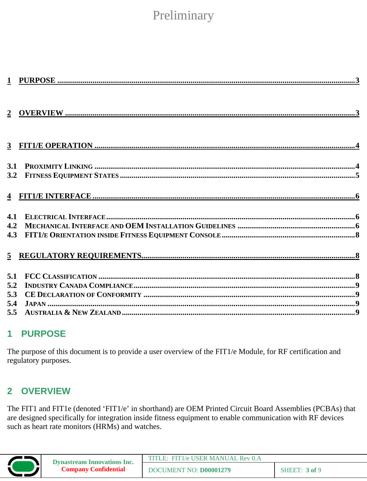 Preliminary Dynastream Innovations Inc. Company Confidential TITLE:  FIT1/e USER MANUAL Rev 0.A DOCUMENT NO: D00001279 SHEET:  3 of 9   1 PURPOSE ........................................................................................................................................................ 3 2 OVERVIEW .................................................................................................................................................... 3 3 FIT1/E OPERATION ..................................................................................................................................... 4 3.1 PROXIMITY LINKING ..................................................................................................................................... 4 3.2 FITNESS EQUIPMENT STATES ........................................................................................................................ 5 4 FIT1/E INTERFACE ...................................................................................................................................... 6 4.1 ELECTRICAL INTERFACE ............................................................................................................................... 6 4.2 MECHANICAL INTERFACE AND OEM INSTALLATION GUIDELINES ............................................................ 6 4.3 FIT1/E ORIENTATION INSIDE FITNESS EQUIPMENT CONSOLE .................................................................... 8 5 REGULATORY REQUIREMENTS............................................................................................................. 8 5.1 FCC CLASSIFICATION ................................................................................................................................... 8 5.2 INDUSTRY CANADA COMPLIANCE ................................................................................................................. 9 5.3 CE DECLARATION OF CONFORMITY ............................................................................................................ 9 5.4 JAPAN ............................................................................................................................................................. 9 5.5 AUSTRALIA &amp; NEW ZEALAND ....................................................................................................................... 9 1 PURPOSE The purpose of this document is to provide a user overview of the FIT1/e Module, for RF certification and regulatory purposes.  2 OVERVIEW The FIT1 and FIT1e (denoted ‘FIT1/e’ in shorthand) are OEM Printed Circuit Board Assemblies (PCBAs) that are designed specifically for integration inside fitness equipment to enable communication with RF devices such as heart rate monitors (HRMs) and watches.   