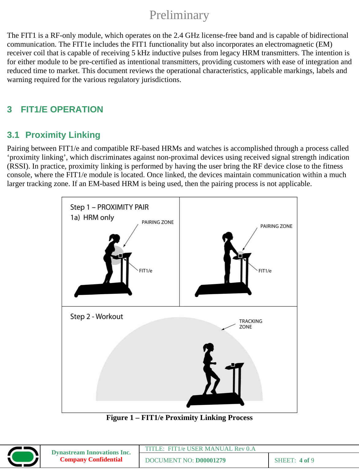 Preliminary Dynastream Innovations Inc. Company Confidential TITLE:  FIT1/e USER MANUAL Rev 0.A DOCUMENT NO: D00001279 SHEET:  4 of 9  The FIT1 is a RF-only module, which operates on the 2.4 GHz license-free band and is capable of bidirectional communication. The FIT1e includes the FIT1 functionality but also incorporates an electromagnetic (EM) receiver coil that is capable of receiving 5 kHz inductive pulses from legacy HRM transmitters. The intention is for either module to be pre-certified as intentional transmitters, providing customers with ease of integration and reduced time to market. This document reviews the operational characteristics, applicable markings, labels and warning required for the various regulatory jurisdictions.  3 FIT1/E OPERATION 3.1 Proximity Linking Pairing between FIT1/e and compatible RF-based HRMs and watches is accomplished through a process called ‘proximity linking’, which discriminates against non-proximal devices using received signal strength indication (RSSI). In practice, proximity linking is performed by having the user bring the RF device close to the fitness console, where the FIT1/e module is located. Once linked, the devices maintain communication within a much larger tracking zone. If an EM-based HRM is being used, then the pairing process is not applicable.   Figure 1 – FIT1/e Proximity Linking Process 