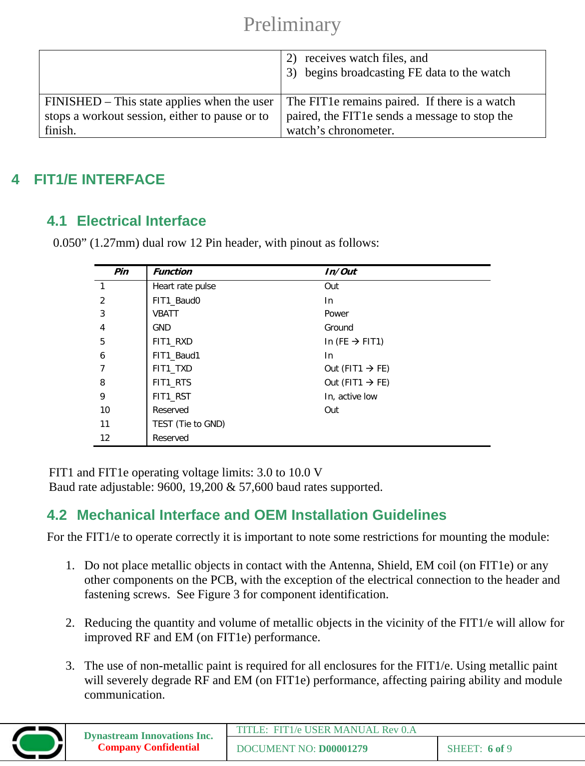 Preliminary Dynastream Innovations Inc. Company Confidential TITLE:  FIT1/e USER MANUAL Rev 0.A DOCUMENT NO: D00001279 SHEET:  6 of 9  2) receives watch files, and 3) begins broadcasting FE data to the watch  FINISHED – This state applies when the user stops a workout session, either to pause or to finish. The FIT1e remains paired.  If there is a watch paired, the FIT1e sends a message to stop the watch’s chronometer.  4 FIT1/E INTERFACE 4.1 Electrical Interface 0.050” (1.27mm) dual row 12 Pin header, with pinout as follows:                FIT1 and FIT1e operating voltage limits: 3.0 to 10.0 V Baud rate adjustable: 9600, 19,200 &amp; 57,600 baud rates supported. 4.2  Mechanical Interface and OEM Installation Guidelines For the FIT1/e to operate correctly it is important to note some restrictions for mounting the module:  1. Do not place metallic objects in contact with the Antenna, Shield, EM coil (on FIT1e) or any other components on the PCB, with the exception of the electrical connection to the header and fastening screws.  See Figure 3 for component identification.  2. Reducing the quantity and volume of metallic objects in the vicinity of the FIT1/e will allow for improved RF and EM (on FIT1e) performance.  3. The use of non-metallic paint is required for all enclosures for the FIT1/e. Using metallic paint will severely degrade RF and EM (on FIT1e) performance, affecting pairing ability and module communication. Pin Function In/Out1  Heart rate pulse  Out2 FIT1_Baud0  In3 VBATT  Power4 GND  Ground5 FIT1_RXD  In (FE ÆFIT1)6 FIT1_Baud1  In7 FIT1_TXD  Out (FIT1 ÆFE)8 FIT1_RTS  Out (FIT1 ÆFE)9 FIT1_RST¯¯¯    In, active low10 Reserved  Out11 TEST (Tie to GND) 12 Reserved 