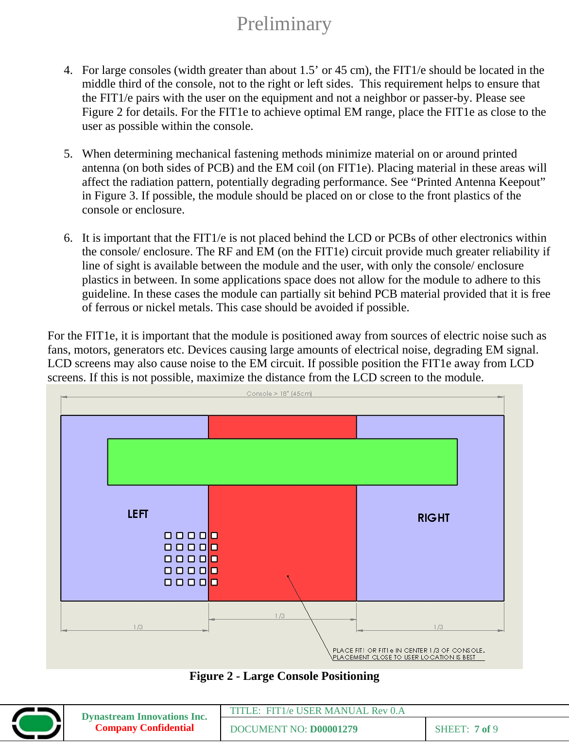 Preliminary Dynastream Innovations Inc. Company Confidential TITLE:  FIT1/e USER MANUAL Rev 0.A DOCUMENT NO: D00001279 SHEET:  7 of 9   4. For large consoles (width greater than about 1.5’ or 45 cm), the FIT1/e should be located in the middle third of the console, not to the right or left sides.  This requirement helps to ensure that the FIT1/e pairs with the user on the equipment and not a neighbor or passer-by. Please see Figure 2 for details. For the FIT1e to achieve optimal EM range, place the FIT1e as close to the user as possible within the console.  5. When determining mechanical fastening methods minimize material on or around printed antenna (on both sides of PCB) and the EM coil (on FIT1e). Placing material in these areas will affect the radiation pattern, potentially degrading performance. See “Printed Antenna Keepout” in Figure 3. If possible, the module should be placed on or close to the front plastics of the console or enclosure.  6. It is important that the FIT1/e is not placed behind the LCD or PCBs of other electronics within the console/ enclosure. The RF and EM (on the FIT1e) circuit provide much greater reliability if line of sight is available between the module and the user, with only the console/ enclosure plastics in between. In some applications space does not allow for the module to adhere to this guideline. In these cases the module can partially sit behind PCB material provided that it is free of ferrous or nickel metals. This case should be avoided if possible.  For the FIT1e, it is important that the module is positioned away from sources of electric noise such as fans, motors, generators etc. Devices causing large amounts of electrical noise, degrading EM signal. LCD screens may also cause noise to the EM circuit. If possible position the FIT1e away from LCD screens. If this is not possible, maximize the distance from the LCD screen to the module.  Figure 2 - Large Console Positioning 