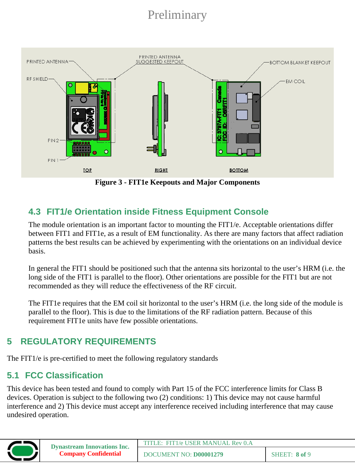 Preliminary Dynastream Innovations Inc. Company Confidential TITLE:  FIT1/e USER MANUAL Rev 0.A DOCUMENT NO: D00001279 SHEET:  8 of 9     Figure 3 - FIT1e Keepouts and Major Components  4.3  FIT1/e Orientation inside Fitness Equipment Console The module orientation is an important factor to mounting the FIT1/e. Acceptable orientations differ between FIT1 and FIT1e, as a result of EM functionality. As there are many factors that affect radiation patterns the best results can be achieved by experimenting with the orientations on an individual device basis.   In general the FIT1 should be positioned such that the antenna sits horizontal to the user’s HRM (i.e. the long side of the FIT1 is parallel to the floor). Other orientations are possible for the FIT1 but are not recommended as they will reduce the effectiveness of the RF circuit.  The FIT1e requires that the EM coil sit horizontal to the user’s HRM (i.e. the long side of the module is parallel to the floor). This is due to the limitations of the RF radiation pattern. Because of this requirement FIT1e units have few possible orientations. 5 REGULATORY REQUIREMENTS The FIT1/e is pre-certified to meet the following regulatory standards 5.1 FCC Classification This device has been tested and found to comply with Part 15 of the FCC interference limits for Class B devices. Operation is subject to the following two (2) conditions: 1) This device may not cause harmful interference and 2) This device must accept any interference received including interference that may cause undesired operation.  