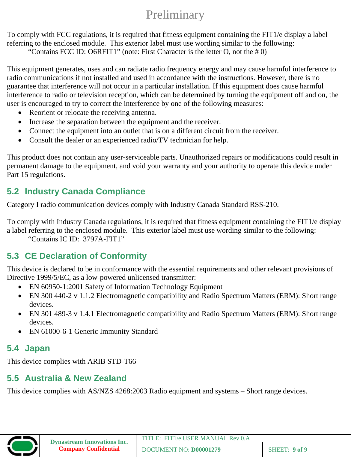 Preliminary Dynastream Innovations Inc. Company Confidential TITLE:  FIT1/e USER MANUAL Rev 0.A DOCUMENT NO: D00001279 SHEET:  9 of 9  To comply with FCC regulations, it is required that fitness equipment containing the FIT1/e display a label referring to the enclosed module.  This exterior label must use wording similar to the following: “Contains FCC ID: O6RFIT1” (note: First Character is the letter O, not the # 0)  This equipment generates, uses and can radiate radio frequency energy and may cause harmful interference to radio communications if not installed and used in accordance with the instructions. However, there is no guarantee that interference will not occur in a particular installation. If this equipment does cause harmful interference to radio or television reception, which can be determined by turning the equipment off and on, the user is encouraged to try to correct the interference by one of the following measures: • Reorient or relocate the receiving antenna. • Increase the separation between the equipment and the receiver. • Connect the equipment into an outlet that is on a different circuit from the receiver. • Consult the dealer or an experienced radio/TV technician for help.  This product does not contain any user-serviceable parts. Unauthorized repairs or modifications could result in permanent damage to the equipment, and void your warranty and your authority to operate this device under Part 15 regulations. 5.2  Industry Canada Compliance Category I radio communication devices comply with Industry Canada Standard RSS-210.   To comply with Industry Canada regulations, it is required that fitness equipment containing the FIT1/e display a label referring to the enclosed module.  This exterior label must use wording similar to the following: “Contains IC ID:  3797A-FIT1” 5.3  CE Declaration of Conformity This device is declared to be in conformance with the essential requirements and other relevant provisions of Directive 1999/5/EC, as a low-powered unlicensed transmitter: • EN 60950-1:2001 Safety of Information Technology Equipment • EN 300 440-2 v 1.1.2 Electromagnetic compatibility and Radio Spectrum Matters (ERM): Short range devices. • EN 301 489-3 v 1.4.1 Electromagnetic compatibility and Radio Spectrum Matters (ERM): Short range devices. • EN 61000-6-1 Generic Immunity Standard 5.4 Japan This device complies with ARIB STD-T66 5.5  Australia &amp; New Zealand This device complies with AS/NZS 4268:2003 Radio equipment and systems – Short range devices.  