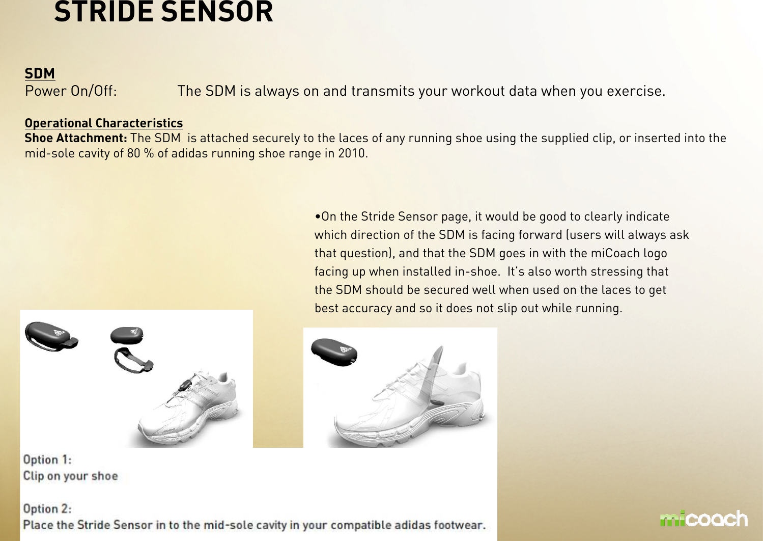 SDMPower On/Off: The SDM is always on and transmits your workout data when you exercise.Operational CharacteristicsShoe Attachment: The SDM  is attached securely to the laces of any running shoe using the supplied clip, or inserted into the mid-sole cavity of 80 % of adidas running shoe range in 2010.STRIDE SENSOR•On the Stride Sensor page, it would be good to clearly indicate which direction of the SDM is facing forward (users will always ask that question), and that the SDM goes in with the miCoach logo facing up when installed in-shoe. It’s also worth stressing that the SDM should be secured well when used on the laces to get best accuracy and so it does not slip out while running. 