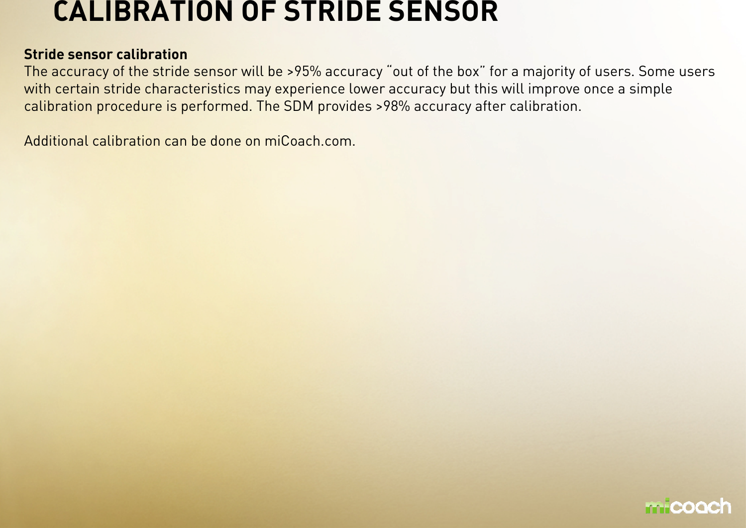 CALIBRATION OF STRIDE SENSORStride sensor calibrationThe accuracy of the stride sensor will be &gt;95% accuracy “out of the box” for a majority of users. Some users with certain stride characteristics may experience lower accuracy but this will improve once a simple calibration procedure is performed. The SDM provides &gt;98% accuracy after calibration.Additional calibration can be done on miCoach.com.