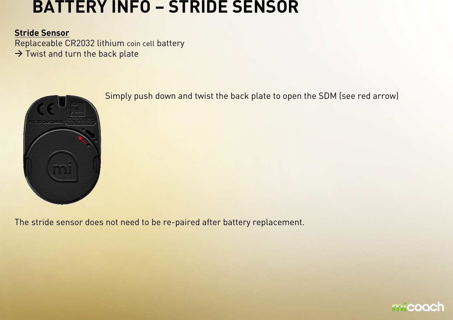BATTERY INFO – STRIDE SENSORStride SensorReplaceable CR2032 lithium coin cellbatteryTwist and turn the back plate Simply push down and twist the back plate to open the SDM (see red arrow)The stride sensor does not need to be re-paired after battery replacement.