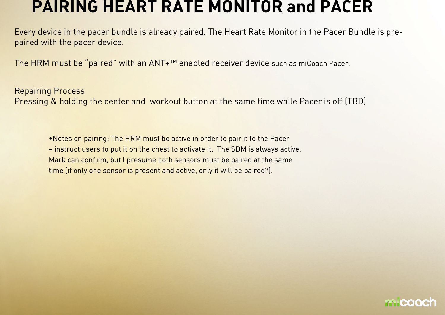 PAIRING HEART RATE MONITOR and PACER Every device in the pacer bundle is already paired. The Heart Rate Monitor in the Pacer Bundle is pre-paired with the pacer device.The HRM must be “paired” with an ANT+™ enabled receiver device such as miCoach Pacer.Repairing ProcessPressing &amp; holding the center and  workout button at the same time while Pacer is off (TBD)•Notes on pairing: The HRM must be active in order to pair it to the Pacer – instruct users to put it on the chest to activate it. The SDM is always active. Mark can confirm, but I presume both sensors must be paired at the same time (if only one sensor is present and active, only it will be paired?). 