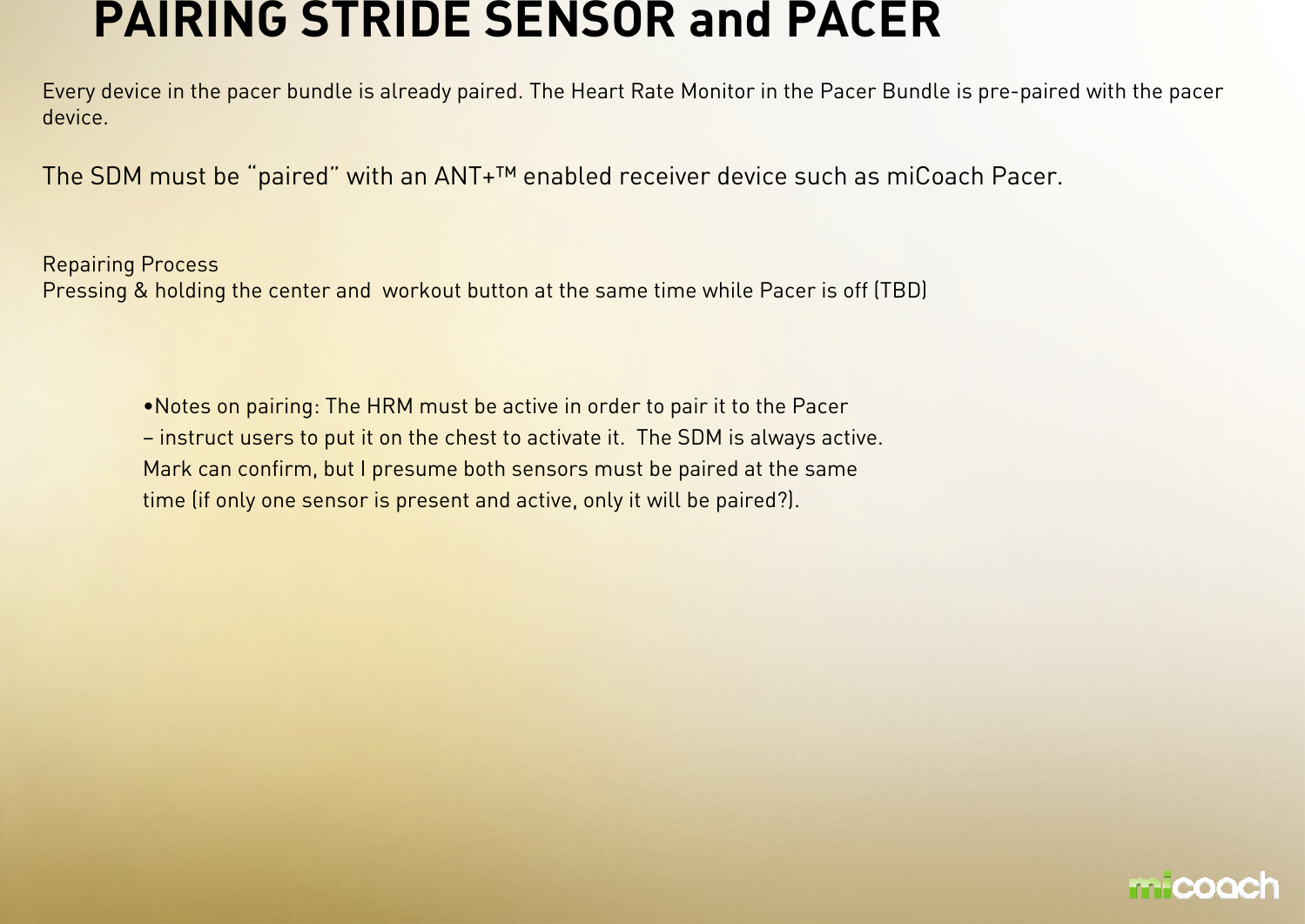 PAIRING STRIDE SENSOR and PACER Every device in the pacer bundle is already paired. The Heart Rate Monitor in the Pacer Bundle is pre-paired with the pacer device. The SDM must be “paired” with an ANT+™ enabled receiver device such as miCoach Pacer.Repairing ProcessPressing &amp; holding the center and  workout button at the same time while Pacer is off (TBD)•Notes on pairing: The HRM must be active in order to pair it to the Pacer – instruct users to put it on the chest to activate it. The SDM is always active. Mark can confirm, but I presume both sensors must be paired at the same time (if only one sensor is present and active, only it will be paired?). 