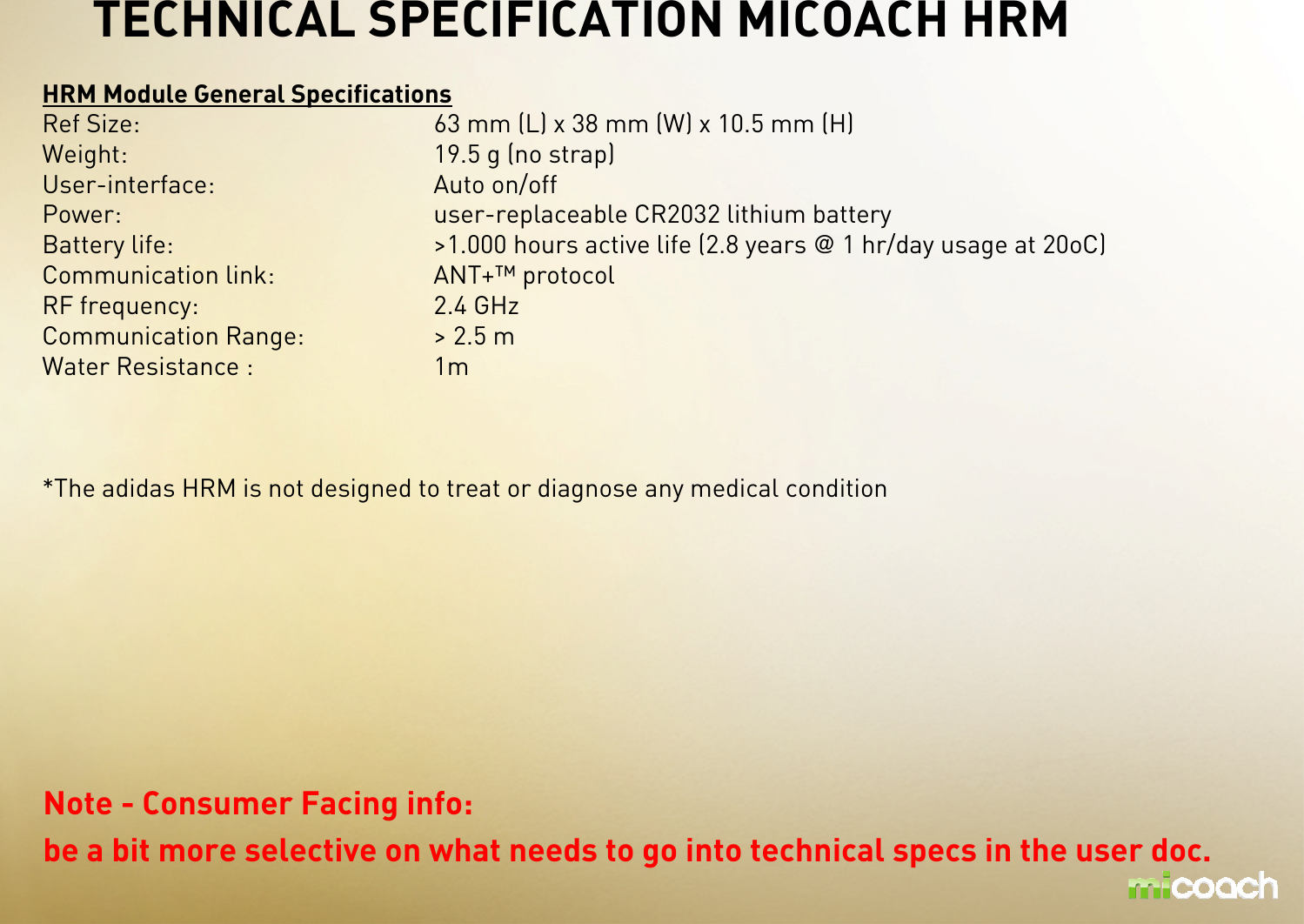 HRM Module General SpecificationsRef Size: 63 mm (L) x 38 mm (W) x 10.5 mm (H)Weight: 19.5 g (no strap)User-interface: Auto on/offPower:   user-replaceable CR2032 lithium batteryBattery life: &gt;1.000 hours active life (2.8 years @ 1 hr/day usage at 20oC)Communication link: ANT+™ protocolRF frequency: 2.4 GHzCommunication Range: &gt; 2.5 m Water Resistance : 1m *The adidas HRM is not designed to treat or diagnose any medical condition TECHNICAL SPECIFICATION MICOACH HRMNote - Consumer Facing info: be a bit more selective on what needs to go into technical specs in the user doc. 