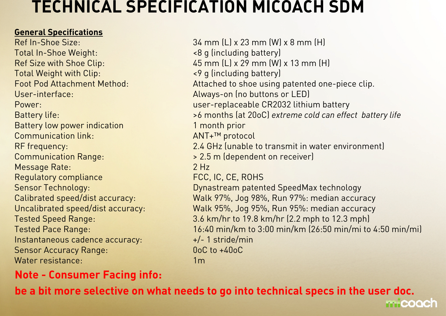 General SpecificationsRef In-Shoe Size: 34 mm (L) x 23 mm (W) x 8 mm (H)Total In-Shoe Weight: &lt;8 g (including battery)Ref Size with Shoe Clip: 45 mm (L) x 29 mm (W) x 13 mm (H)Total Weight with Clip: &lt;9 g (including battery)Foot Pod Attachment Method: Attached to shoe using patented one-piece clip.User-interface: Always-on (no buttons or LED)Power:   user-replaceable CR2032 lithium batteryBattery life: &gt;6 months (at 20oC) extreme cold can effect  battery life Battery low power indication 1 month prior Communication link: ANT+™ protocolRF frequency: 2.4 GHz (unable to transmit in water environment) Communication Range: &gt; 2.5 m (dependent on receiver)Message Rate: 2 Hz Regulatory compliance FCC, IC, CE, ROHSSensor Technology: Dynastream patented SpeedMax technologyCalibrated speed/dist accuracy: Walk 97%, Jog 98%, Run 97%: median accuracy Uncalibrated speed/dist accuracy: Walk 95%, Jog 95%, Run 95%: median accuracy Tested Speed Range: 3.6 km/hr to 19.8 km/hr (2.2 mph to 12.3 mph)Tested Pace Range: 16:40 min/km to 3:00 min/km (26:50 min/mi to 4:50 min/mi)Instantaneous cadence accuracy: +/- 1 stride/minSensor Accuracy Range: 0oC to +40oCWater resistance:  1mTECHNICAL SPECIFICATION MICOACH SDMNote - Consumer Facing info: be a bit more selective on what needs to go into technical specs in the user doc. 