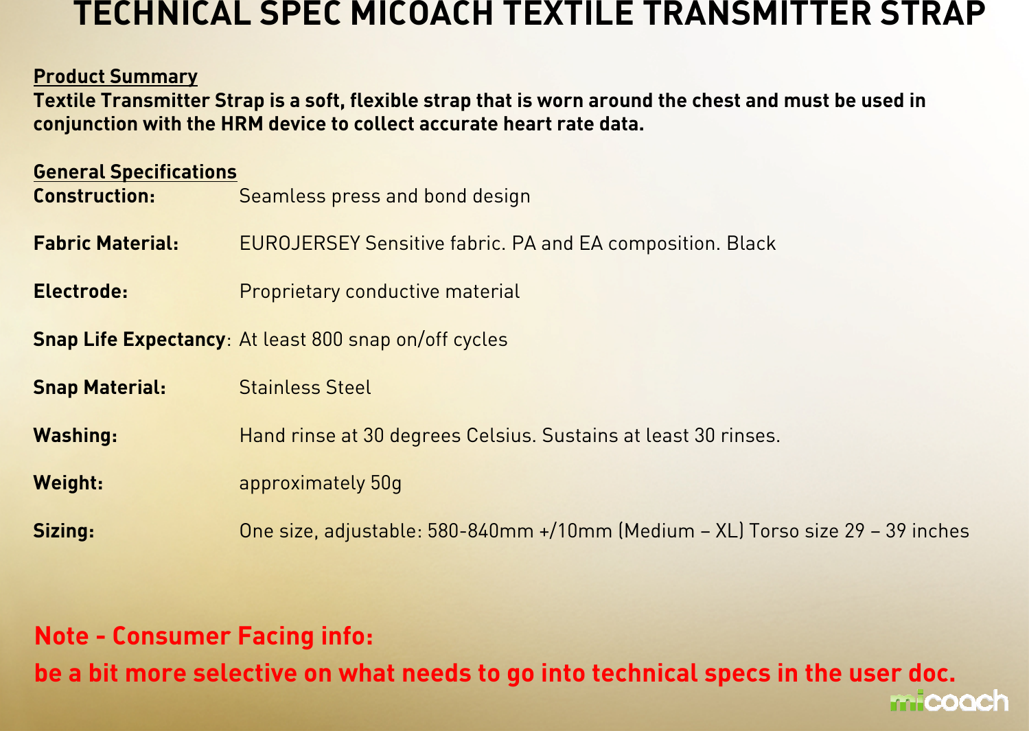 Product SummaryTextile Transmitter Strap is a soft, flexible strap that is worn around the chest and must be used in conjunction with the HRM device to collect accurate heart rate data. General SpecificationsConstruction: Seamless press and bond designFabric Material: EUROJERSEY Sensitive fabric. PA and EA composition. BlackElectrode: Proprietary conductive materialSnap Life Expectancy: At least 800 snap on/off cyclesSnap Material: Stainless SteelWashing: Hand rinse at 30 degrees Celsius. Sustains at least 30 rinses.Weight: approximately 50gSizing: One size, adjustable: 580-840mm +/10mm (Medium – XL) Torso size 29 – 39 inchesTECHNICAL SPEC MICOACH TEXTILE TRANSMITTER STRAPNote - Consumer Facing info: be a bit more selective on what needs to go into technical specs in the user doc. 