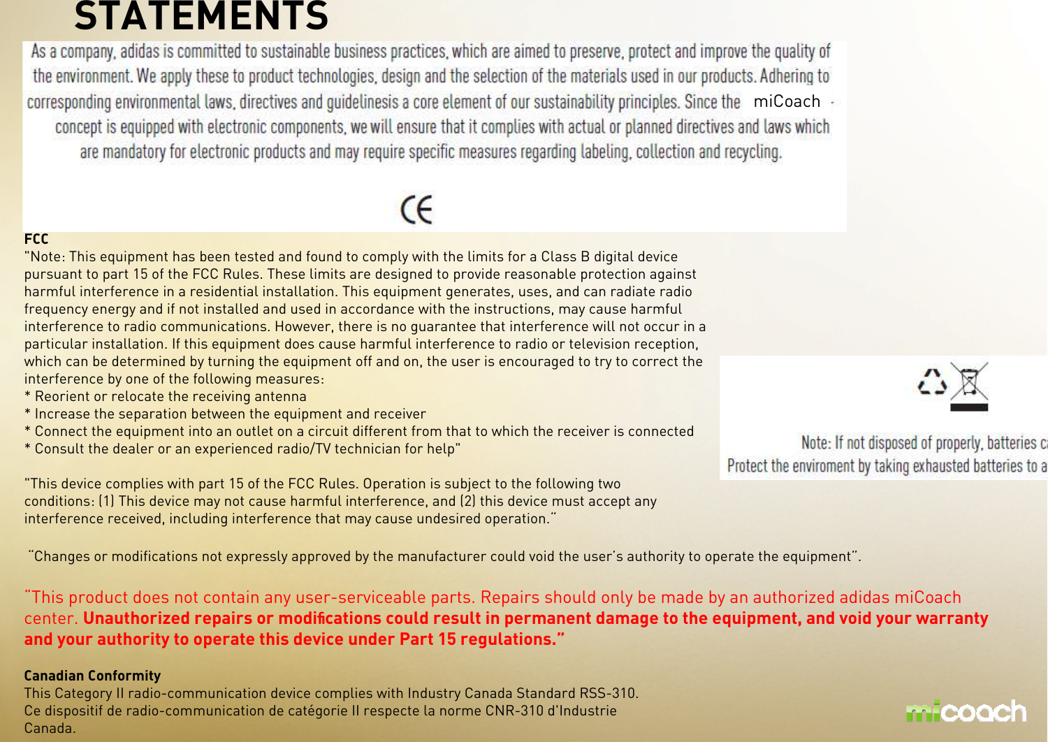 STATEMENTSFCC&quot;Note: This equipment has been tested and found to comply with the limits for a Class B digital devicepursuant to part 15 of the FCC Rules. These limits are designed to provide reasonable protection againstharmful interference in a residential installation. This equipment generates, uses, and can radiate radiofrequency energy and if not installed and used in accordance with the instructions, may cause harmfulinterference to radio communications. However, there is no guarantee that interference will not occur in aparticular installation. If this equipment does cause harmful interference to radio or television reception,which can be determined by turning the equipment off and on, the user is encouraged to try to correct theinterference by one of the following measures:* Reorient or relocate the receiving antenna* Increase the separation between the equipment and receiver* Connect the equipment into an outlet on a circuit different from that to which the receiver is connected* Consult the dealer or an experienced radio/TV technician for help&quot;&quot;This device complies with part 15 of the FCC Rules. Operation is subject to the following twoconditions: (1) This device may not cause harmful interference, and (2) this device must accept anyinterference received, including interference that may cause undesired operation.““Changes or modifications not expressly approved by the manufacturer could void the user’s authority to operate the equipment”.“This product does not contain any user-serviceable parts. Repairs should only be made by an authorized adidas miCoachcenter. Unauthorized repairs or modiﬁﬁﬁﬁcations could result in permanent damage to the equipment, and void your warranty and your authority to operate this device under Part 15 regulations.”Canadian ConformityThis Category II radio-communication device complies with Industry Canada Standard RSS-310.Ce dispositif de radio-communication de catégorie II respecte la norme CNR-310 d&apos;IndustrieCanada.miCoach