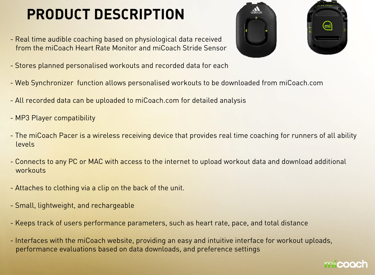 PRODUCT DESCRIPTION- Real time audible coaching based on physiological data receivedfrom the miCoach Heart Rate Monitor and miCoach Stride Sensor- Stores planned personalised workouts and recorded data for each- Web Synchronizer  function allows personalised workouts to be downloaded from miCoach.com- All recorded data can be uploaded to miCoach.com for detailed analysis - MP3 Player compatibility- The miCoach Pacer is a wireless receiving device that provides real time coaching for runners of all ability levels- Connects to any PC or MAC with access to the internet to upload workout data and download additional workouts- Attaches to clothing via a clip on the back of the unit.- Small, lightweight, and rechargeable- Keeps track of users performance parameters, such as heart rate, pace, and total distance - Interfaces with the miCoach website, providing an easy and intuitive interface for workout uploads, performance evaluations based on data downloads, and preference settings