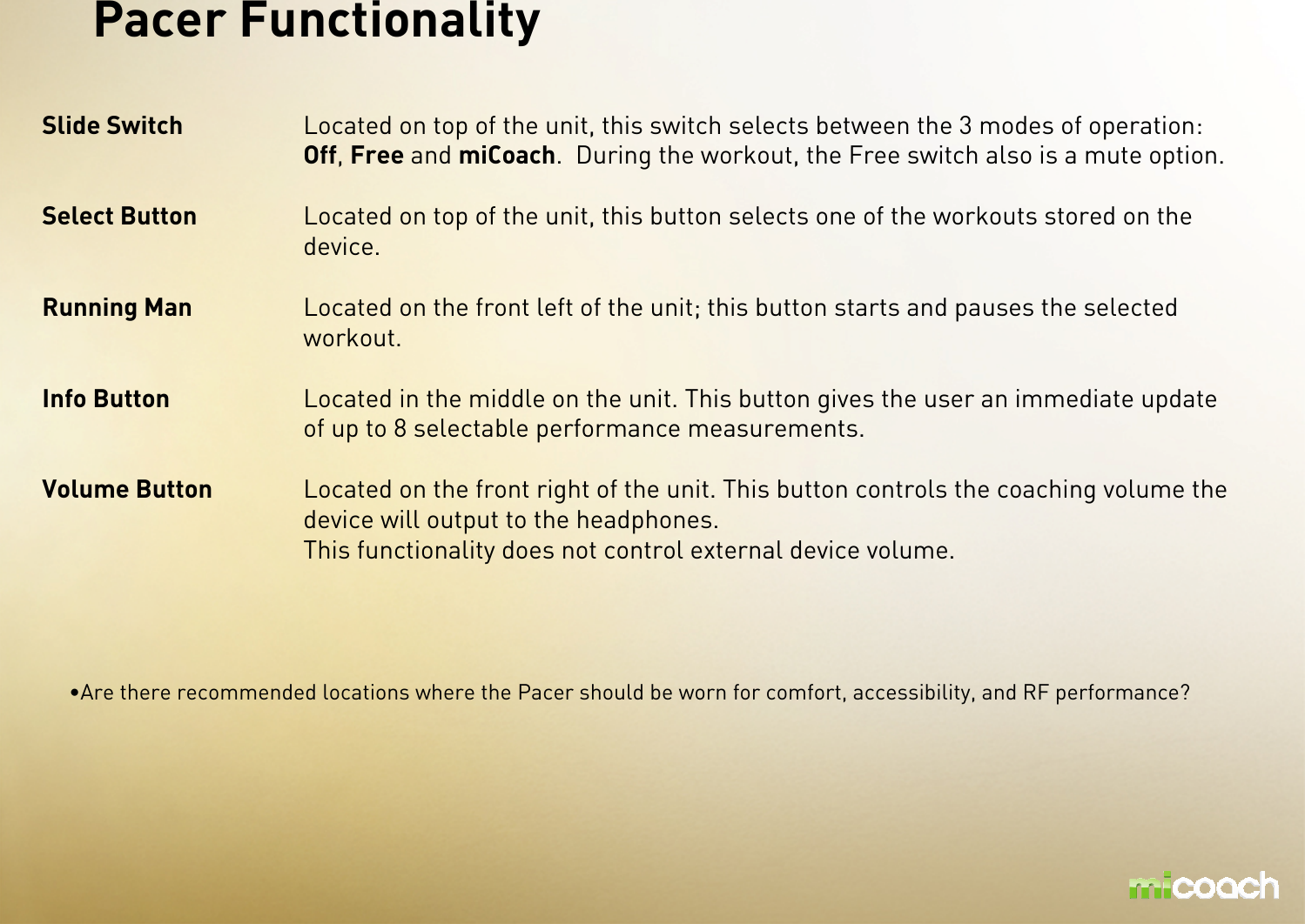 Slide Switch Located on top of the unit, this switch selects between the 3 modes of operation: Off, Free and miCoach.  During the workout, the Free switch also is a mute option.Select Button Located on top of the unit, this button selects one of the workouts stored on the device.Running Man Located on the front left of the unit; this button starts and pauses the selected workout.Info Button Located in the middle on the unit. This button gives the user an immediate update of up to 8 selectable performance measurements.Volume Button Located on the front right of the unit. This button controls the coaching volume the device will output to the headphones.This functionality does not control external device volume.Pacer Functionality•Are there recommended locations where the Pacer should be worn for comfort, accessibility, and RF performance? 