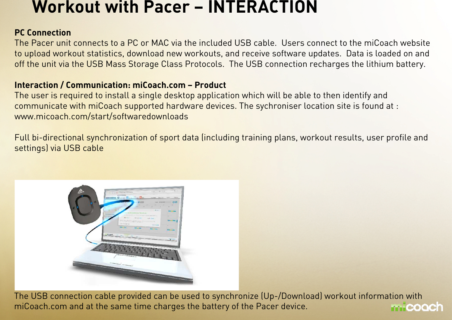 Workout with Pacer – INTERACTION PC ConnectionThe Pacer unit connects to a PC or MAC via the included USB cable.  Users connect to the miCoach website to upload workout statistics, download new workouts, and receive software updates.  Data is loaded on and off the unit via the USB Mass Storage Class Protocols.  The USB connection recharges the lithium battery.Interaction / Communication: miCoach.com – ProductThe user is required to install a single desktop application which will be able to then identify and communicate with miCoach supported hardware devices. The sychroniser location site is found at : www.micoach.com/start/softwaredownloadsFull bi-directional synchronization of sport data (including training plans, workout results, user profile and settings) via USB cableThe USB connection cable provided can be used to synchronize (Up-/Download) workout information withmiCoach.com and at the same time charges the battery of the Pacer device.
