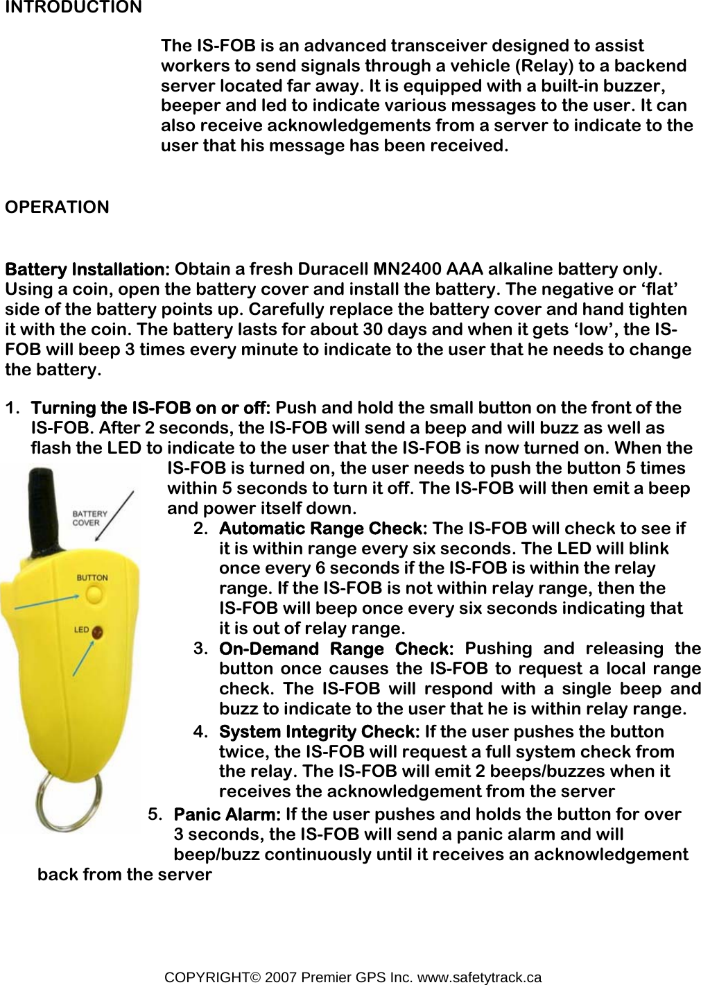 COPYRIGHT© 2007 Premier GPS Inc. www.safetytrack.ca INTRODUCTION The IS-FOB is an advanced transceiver designed to assist workers to send signals through a vehicle (Relay) to a backend server located far away. It is equipped with a built-in buzzer, beeper and led to indicate various messages to the user. It can also receive acknowledgements from a server to indicate to the user that his message has been received. OPERATION Battery Installation: Obtain a fresh Duracell MN2400 AAA alkaline battery only. Using a coin, open the battery cover and install the battery. The negative or ‘flat’ side of the battery points up. Carefully replace the battery cover and hand tighten it with the coin. The battery lasts for about 30 days and when it gets ‘low’, the IS-FOB will beep 3 times every minute to indicate to the user that he needs to change the battery. 1. Turning the IS-FOB on or off: Push and hold the small button on the front of the IS-FOB. After 2 seconds, the IS-FOB will send a beep and will buzz as well as flash the LED to indicate to the user that the IS-FOB is now turned on. When the IS-FOB is turned on, the user needs to push the button 5 times within 5 seconds to turn it off. The IS-FOB will then emit a beep and power itself down. 2. Automatic Range Check: The IS-FOB will check to see if it is within range every six seconds. The LED will blink once every 6 seconds if the IS-FOB is within the relay range. If the IS-FOB is not within relay range, then the IS-FOB will beep once every six seconds indicating that it is out of relay range. 3. On-Demand Range Check: Pushing and releasing the button once causes the IS-FOB to request a local range check. The IS-FOB will respond with a single beep and buzz to indicate to the user that he is within relay range. 4. System Integrity Check: If the user pushes the button twice, the IS-FOB will request a full system check from the relay. The IS-FOB will emit 2 beeps/buzzes when it receives the acknowledgement from the server 5. Panic Alarm: If the user pushes and holds the button for over 3 seconds, the IS-FOB will send a panic alarm and will beep/buzz continuously until it receives an acknowledgement back from the server  