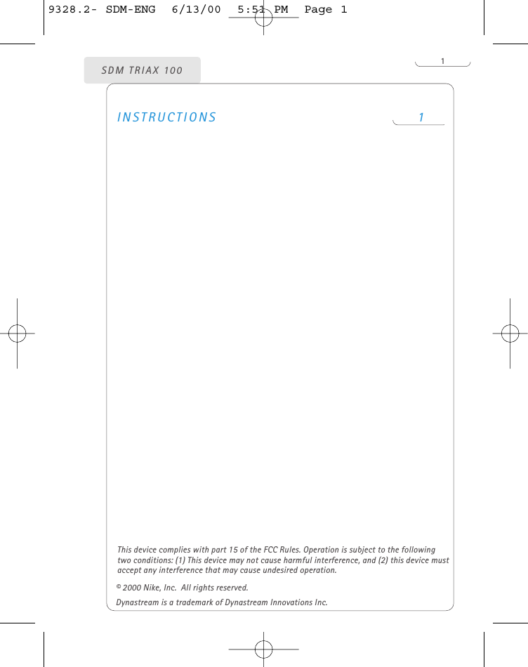 1INSTRUCTIONS 1SDM TRIAX 100© 2000 Nike, Inc.  All rights reserved.Dynastream is a trademark of Dynastream Innovations Inc.This device complies with part 15 of the FCC Rules. Operation is subject to the followingtwo conditions: (1) This device may not cause harmful interference, and (2) this device mustaccept any interference that may cause undesired operation. 9328.2- SDM-ENG  6/13/00  5:51 PM  Page 1