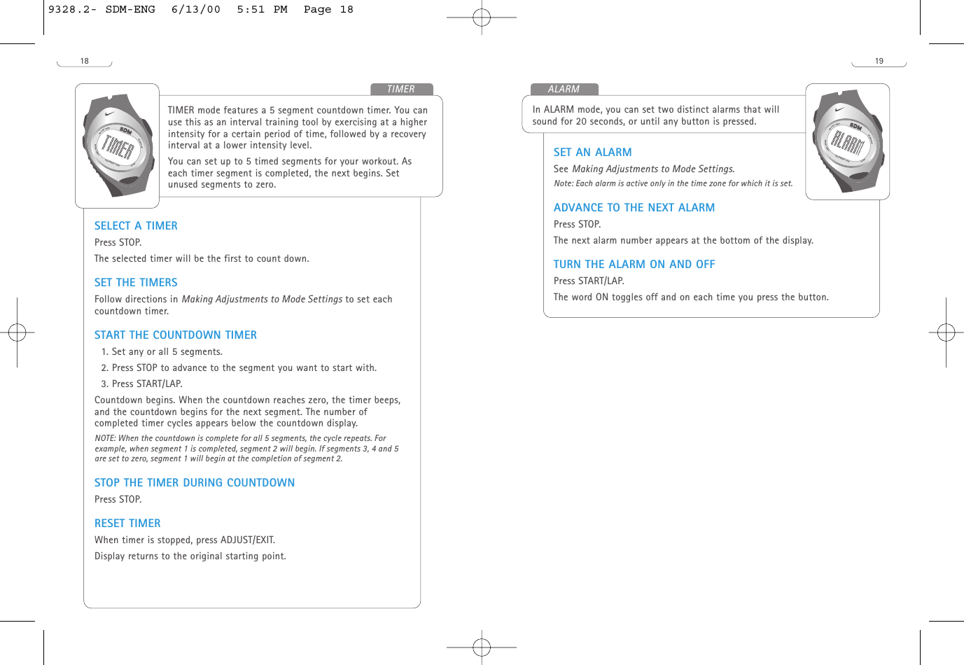 SET AN ALARMSee Making Adjustments to Mode Settings.Note: Each alarm is active only in the time zone for which it is set. ADVANCE TO THE NEXT ALARMPress STOP.The next alarm number appears at the bottom of the display.TURN THE ALARM ON AND OFF Press START/LAP. The word ON toggles off and on each time you press the button.In ALARM mode, you can set two distinct alarms that willsound for 20 seconds, or until any button is pressed. START/LAPADJUST/EXITMODE/NEXTSTOPH20 RESIST 100MALARM1918TIMER mode features a 5 segment countdown timer. You canuse this as an interval training tool by exercising at a higherintensity for a certain period of time, followed by a recoveryinterval at a lower intensity level. You can set up to 5 timed segments for your workout. Aseach timer segment is completed, the next begins. Setunused segments to zero. SELECT A TIMERPress STOP.The selected timer will be the first to count down.SET THE TIMERS Follow directions in Making Adjustments to Mode Settings to set eachcountdown timer. START THE COUNTDOWN TIMER1. Set any or all 5 segments.2. Press STOP to advance to the segment you want to start with.3. Press START/LAP.Countdown begins. When the countdown reaches zero, the timer beeps,and the countdown begins for the next segment. The number ofcompleted timer cycles appears below the countdown display. NOTE: When the countdown is complete for all 5 segments, the cycle repeats. Forexample, when segment 1 is completed, segment 2 will begin. If segments 3, 4 and 5are set to zero, segment 1 will begin at the completion of segment 2.STOP THE TIMER DURING COUNTDOWNPress STOP.RESET TIMERWhen timer is stopped, press ADJUST/EXIT. Display returns to the original starting point. START/LAPADJUST/EXITMODE/NEXTSTOPH20 RESIST 100MTIMER9328.2- SDM-ENG  6/13/00  5:51 PM  Page 18