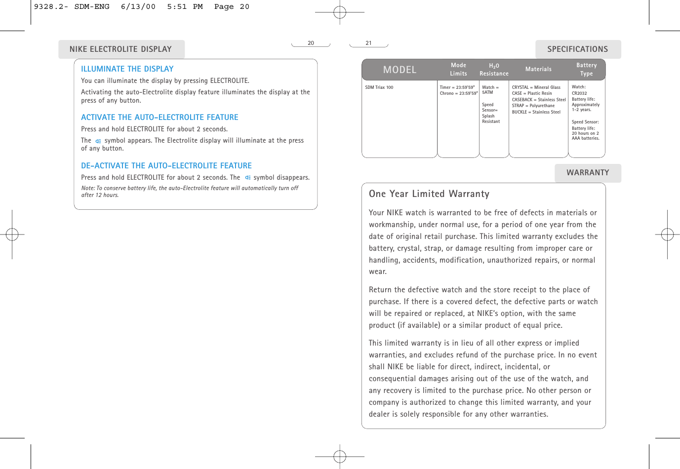 21WARRANTYOne Year Limited WarrantyYour NIKE watch is warranted to be free of defects in materials orworkmanship, under normal use, for a period of one year from thedate of original retail purchase. This limited warranty excludes thebattery, crystal, strap, or damage resulting from improper care orhandling, accidents, modification, unauthorized repairs, or normalwear. Return the defective watch and the store receipt to the place ofpurchase. If there is a covered defect, the defective parts or watchwill be repaired or replaced, at NIKE’s option, with the sameproduct (if available) or a similar product of equal price.This limited warranty is in lieu of all other express or impliedwarranties, and excludes refund of the purchase price. In no eventshall NIKE be liable for direct, indirect, incidental, orconsequential damages arising out of the use of the watch, andany recovery is limited to the purchase price. No other person orcompany is authorized to change this limited warranty, and yourdealer is solely responsible for any other warranties.SDM Triax 100 Watch =5ATMSpeedSensor=SplashResistantCRYSTAL = Mineral GlassCASE = Plastic ResinCASEBACK = Stainless SteelSTRAP = PolyurethaneBUCKLE = Stainless SteelWatch: CR2032Battery life:Approximately1-2 years.Speed Sensor:Battery life: 20 hours on 2AAA batteries.SPECIFICATIONSMODEL MaterialsH20ResistanceBattery TypeTimer = 23:59&apos;59&quot;Chrono = 23:59&apos;59&quot;Mode Limits20ILLUMINATE THE DISPLAYYou can illuminate the display by pressing ELECTROLITE.Activating the auto-Electrolite display feature illuminates the display at thepress of any button. ACTIVATE THE AUTO-ELECTROLITE FEATUREPress and hold ELECTROLITE for about 2 seconds.The      symbol appears. The Electrolite display will illuminate at the pressof any button. DE-ACTIVATE THE AUTO-ELECTROLITE FEATUREPress and hold ELECTROLITE for about 2 seconds. The      symbol disappears.Note: To conserve battery life, the auto-Electrolite feature will automatically turn offafter 12 hours.NIKE ELECTROLITE DISPLAY9328.2- SDM-ENG  6/13/00  5:51 PM  Page 20