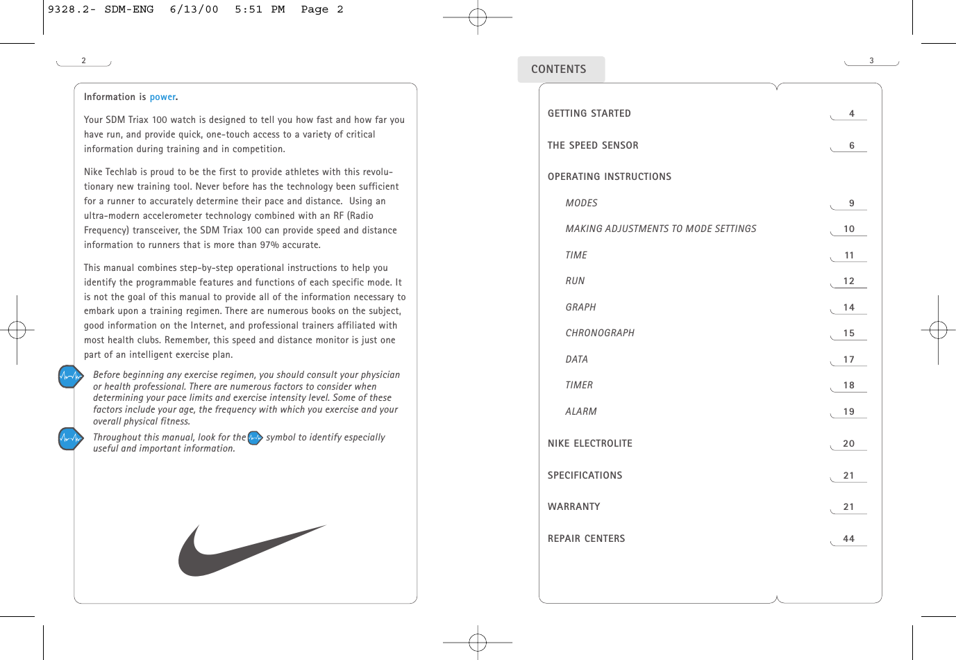 23CONTENTSInformation is power.Your SDM Triax 100 watch is designed to tell you how fast and how far youhave run, and provide quick, one-touch access to a variety of criticalinformation during training and in competition. Nike Techlab is proud to be the first to provide athletes with this revolu-tionary new training tool. Never before has the technology been sufficientfor a runner to accurately determine their pace and distance.  Using anultra-modern accelerometer technology combined with an RF (RadioFrequency) transceiver, the SDM Triax 100 can provide speed and distanceinformation to runners that is more than 97% accurate. This manual combines step-by-step operational instructions to help youidentify the programmable features and functions of each specific mode. Itis not the goal of this manual to provide all of the information necessary toembark upon a training regimen. There are numerous books on the subject,good information on the Internet, and professional trainers affiliated withmost health clubs. Remember, this speed and distance monitor is just onepart of an intelligent exercise plan.Before beginning any exercise regimen, you should consult your physicianor health professional. There are numerous factors to consider whendetermining your pace limits and exercise intensity level. Some of thesefactors include your age, the frequency with which you exercise and youroverall physical fitness. Throughout this manual, look for the        symbol to identify especiallyuseful and important information.sGETTING STARTED  4THE SPEED SENSOR 6OPERATING INSTRUCTIONSMODES 9MAKING ADJUSTMENTS TO MODE SETTINGS 10TIME 11RUN 12GRAPH 14CHRONOGRAPH 15DATA 17TIMER 18ALARM 19NIKE ELECTROLITE  20SPECIFICATIONS 21WARRANTY 21REPAIR CENTERS 449328.2- SDM-ENG  6/13/00  5:51 PM  Page 2