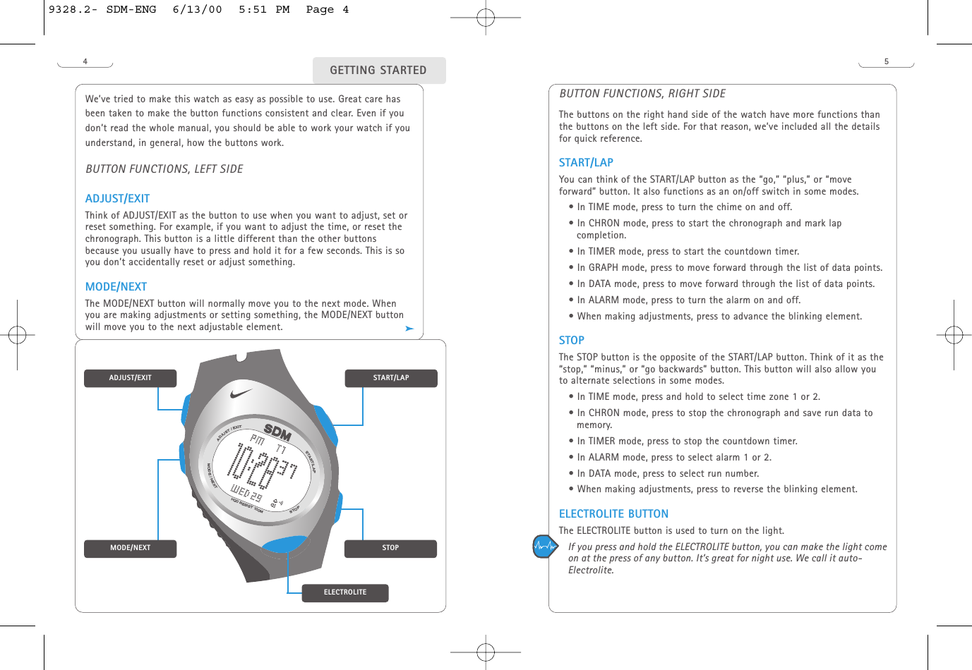 54We’ve tried to make this watch as easy as possible to use. Great care hasbeen taken to make the button functions consistent and clear. Even if youdon’t read the whole manual, you should be able to work your watch if youunderstand, in general, how the buttons work.BUTTON FUNCTIONS, LEFT SIDEADJUST/EXITThink of ADJUST/EXIT as the button to use when you want to adjust, set orreset something. For example, if you want to adjust the time, or reset thechronograph. This button is a little different than the other buttonsbecause you usually have to press and hold it for a few seconds. This is soyou don’t accidentally reset or adjust something. MODE/NEXTThe MODE/NEXT button will normally move you to the next mode. Whenyou are making adjustments or setting something, the MODE/NEXT buttonwill move you to the next adjustable element.GETTING STARTEDBUTTON FUNCTIONS, RIGHT SIDEThe buttons on the right hand side of the watch have more functions thanthe buttons on the left side. For that reason, we’ve included all the detailsfor quick reference. START/LAP You can think of the START/LAP button as the “go,” “plus,” or “moveforward” button. It also functions as an on/off switch in some modes. • In TIME mode, press to turn the chime on and off. • In CHRON mode, press to start the chronograph and mark lapcompletion.• In TIMER mode, press to start the countdown timer.• In GRAPH mode, press to move forward through the list of data points. • In DATA mode, press to move forward through the list of data points.• In ALARM mode, press to turn the alarm on and off. • When making adjustments, press to advance the blinking element.STOPThe STOP button is the opposite of the START/LAP button. Think of it as the“stop,” “minus,” or “go backwards” button. This button will also allow youto alternate selections in some modes.• In TIME mode, press and hold to select time zone 1 or 2.• In CHRON mode, press to stop the chronograph and save run data tomemory.• In TIMER mode, press to stop the countdown timer.• In ALARM mode, press to select alarm 1 or 2.• In DATA mode, press to select run number. • When making adjustments, press to reverse the blinking element. ELECTROLITE BUTTONThe ELECTROLITE button is used to turn on the light. If you press and hold the ELECTROLITE button, you can make the light comeon at the press of any button. It’s great for night use. We call it auto-Electrolite. START/LAPADJUST/EXITMODE/NEXTSTOPH20 RESIST 100MSTOPSTART/LAPMODE/NEXTADJUST/EXITELECTROLITE9328.2- SDM-ENG  6/13/00  5:51 PM  Page 4