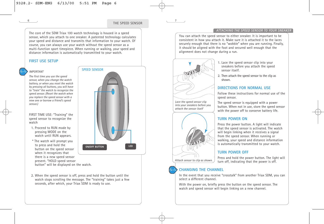 You can attach the speed sensor to either sneaker. It is important to beconsistent in how you attach it. Make sure it is attached it to the lacessecurely enough that there is no “wobble” when you are running. Finally,it should be aligned with the foot and secured well enough that thealignment does not change during a run.1. Lace the speed sensor clip into yoursneakers before you attach the speed sensor itself.2. Then attach the speed sensor to the clip asshown. DIRECTIONS FOR NORMAL USEFollow these instructions for normal use of thespeed sensor. The speed sensor is equipped with a powerbutton. When not in use, store the speed sensorwith the power off to conserve battery life.TURN POWER ONPress the power button. A light will indicatethat the speed sensor is activated. The watchwill begin linking when it receives a signalfrom the speed sensor. When running orwalking, your speed and distance informationis automatically transmitted to your watch.TURN POWER OFFPress and hold the power button. The light willturn off, indicating that the power is off.7ATTACHING THE SPEED SENSOR TO YOUR SNEAKERAttach sensor to clip as shown.6The core of the SDM Triax 100 watch technology is housed in a speedsensor, which you attach to one sneaker. A patented technology calculatesyour speed and distance and transmits that information to your watch. Ofcourse, you can always use your watch without the speed sensor as amulti-function sport timepiece. When running or walking, your speed anddistance information is automatically transmitted to your watch.FIRST USE SETUPIMPORTANT The first time you use the speedsensor, when you change the watchbattery, or when you reset the watchby pressing all buttons, you will haveto &quot;train&quot; the watch to recognize thespeed sensor. (Reset the watch whenyou replace the speed sensor with anew one or borrow a friend&apos;s speedsensor.) FIRST TIME USE: “Training” thespeed sensor to recognize thewatch 1. Proceed to RUN mode bypressing MODE on thewatch until RUN appears. * The watch will prompt youto press and hold thebutton on the speed sensorwhen it recognizes thatthere is a new speed sensorpresent. “HOLD speed sensor button” will be displayed on the watch. 2. When the speed sensor is off, press and hold the button until thewatch stops scrolling the message. The “training” takes just a fewseconds, after which, your Triax SDM is ready to use. THE SPEED SENSORLace the speed sensor clipinto your sneakers before youattach the sensor itselfLEDON/OFF BUTTONSPEED SENSORCHANGING THE CHANNELIn the event that you receive “crosstalk” from another Triax SDM, you canselect a different channel. With the power on, briefly press the button on the speed sensor. Thewatch and speed sensor will begin linking on a new channel.9328.2- SDM-ENG  6/13/00  5:51 PM  Page 6