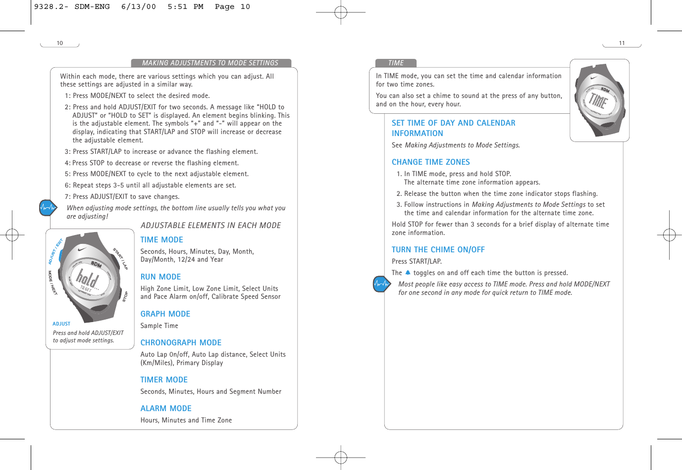 11TIMEIn TIME mode, you can set the time and calendar informationfor two time zones.You can also set a chime to sound at the press of any button,and on the hour, every hour.SET TIME OF DAY AND CALENDARINFORMATIONSee Making Adjustments to Mode Settings.CHANGE TIME ZONES1. In TIME mode, press and hold STOP.The alternate time zone information appears.2. Release the button when the time zone indicator stops flashing.3. Follow instructions in Making Adjustments to Mode Settings to setthe time and calendar information for the alternate time zone. Hold STOP for fewer than 3 seconds for a brief display of alternate timezone information.TURN THE CHIME ON/OFFPress START/LAP. The     toggles on and off each time the button is pressed.Most people like easy access to TIME mode. Press and hold MODE/NEXTfor one second in any mode for quick return to TIME mode.START/LAPADJUST/EXITMODE/NEXTSTOPH20 RESIST 100M10Within each mode, there are various settings which you can adjust. Allthese settings are adjusted in a similar way. 1: Press MODE/NEXT to select the desired mode.2: Press and hold ADJUST/EXIT for two seconds. A message like “HOLD toADJUST” or “HOLD to SET” is displayed. An element begins blinking. Thisis the adjustable element. The symbols “+” and “-” will appear on thedisplay, indicating that START/LAP and STOP will increase or decreasethe adjustable element.3: Press START/LAP to increase or advance the flashing element.4: Press STOP to decrease or reverse the flashing element. 5: Press MODE/NEXT to cycle to the next adjustable element.6: Repeat steps 3-5 until all adjustable elements are set. 7: Press ADJUST/EXIT to save changes. When adjusting mode settings, the bottom line usually tells you what youare adjusting!ADJUSTABLE ELEMENTS IN EACH MODETIME MODESeconds, Hours, Minutes, Day, Month,Day/Month, 12/24 and YearRUN MODEHigh Zone Limit, Low Zone Limit, Select Unitsand Pace Alarm on/off, Calibrate Speed SensorGRAPH MODESample TimeCHRONOGRAPH MODEAuto Lap 0n/off, Auto Lap distance, Select Units(Km/Miles), Primary DisplayTIMER MODESeconds, Minutes, Hours and Segment NumberALARM MODEHours, Minutes and Time ZoneTXEN/EDOMSTOPSTART/LAPTIXE/TSUJDASTART/LAPADJUST/EXITMODE/NEXTSTOPH20 RESIST 100MADJUSTPress and hold ADJUST/EXITto adjust mode settings.MAKING ADJUSTMENTS TO MODE SETTINGS9328.2- SDM-ENG  6/13/00  5:51 PM  Page 10
