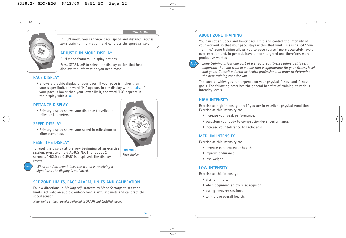 13ABOUT ZONE TRAININGYou can set an upper and lower pace limit, and control the intensity ofyour workout so that your pace stays within that limit. This is called “ZoneTraining.” Zone training allows you to pace yourself more accurately, avoidover-exertion and, in general, have a more targeted and therefore, moreproductive workout. Zone training is just one part of a structured fitness regimen. It is veryimportant that you train in a zone that is appropriate for your fitness leveland goals. Consult a doctor or health professional in order to determinethe best training zone for you. The pace at which you run depends on your physical fitness and fitnessgoals. The following describes the general benefits of training at variousintensity levels. HIGH INTENSITYExercise at high intensity only if you are in excellent physical condition.Exercise at this intensity to:• increase your peak performance.• accustom your body to competition-level performance.• increase your tolerance to lactic acid. MEDIUM INTENSITYExercise at this intensity to:• increase cardiovascular health.• improve endurance.• lose weight.LOW INTENSITYExercise at this intensity:• after an injury.• when beginning an exercise regimen. • during recovery sessions.• to improve overall health.12ADJUST RUN MODE DISPLAYRUN mode features 3 display options. Press START/LAP to select the display option that bestdisplays the information you need most. PACE DISPLAY• Shows a graphic display of your pace. If your pace is higher thanyour upper limit, the word &quot;HI&quot; appears in the display with a       . Ifyour pace is lower than your lower limit, the word “LO” appears inthe display with a      .DISTANCE DISPLAY• Primary display shows your distance travelled inmiles or kilometers.SPEED DISPLAY• Primary display shows your speed in miles/hour orkilometers/hour.RESET THE DISPLAYTo reset the display at the very beginning of an exercisesession, press and hold ADJUST/EXIT for about 2seconds. “HOLD to CLEAR” is displayed. The displayresets.When the foot icon blinks, the watch is receiving asignal and the display is activated.SET ZONE LIMITS, PACE ALARM, UNITS AND CALIBRATION Follow directions in Making Adjustments to Mode Settings to set zonelimits, activate an audible out-of-zone alarm, set units and calibrate thespeed sensor. Note: Unit settings  are also reflected in GRAPH and CHRONO modes.In RUN mode, you can view pace, speed and distance, accesszone training information, and calibrate the speed sensor. START/LAPADJUST/EXITMODE/NEXTSTOPH20 RESIST 100MRUN MODERUN MODEPace displaySTART/LAPADJUST/EXITMODE/NEXTSTOPH20 RESIST 100M/9328.2- SDM-ENG  6/13/00  5:51 PM  Page 12
