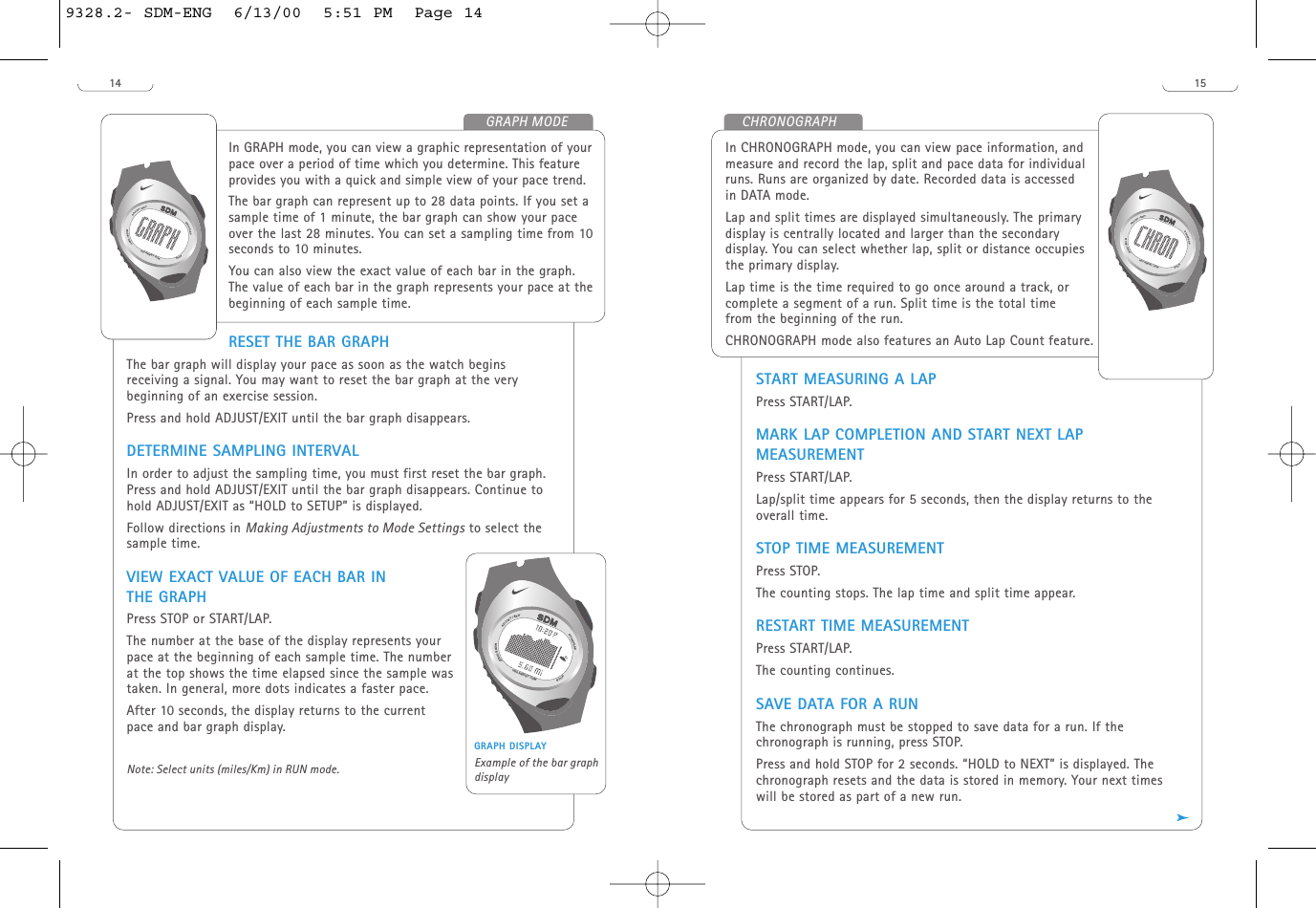 15START MEASURING A LAPPress START/LAP. MARK LAP COMPLETION AND START NEXT LAPMEASUREMENTPress START/LAP.Lap/split time appears for 5 seconds, then the display returns to theoverall time. STOP TIME MEASUREMENTPress STOP.The counting stops. The lap time and split time appear. RESTART TIME MEASUREMENTPress START/LAP.  The counting continues.SAVE DATA FOR A RUN The chronograph must be stopped to save data for a run. If thechronograph is running, press STOP.Press and hold STOP for 2 seconds. “HOLD to NEXT” is displayed. Thechronograph resets and the data is stored in memory. Your next timeswill be stored as part of a new run.In CHRONOGRAPH mode, you can view pace information, andmeasure and record the lap, split and pace data for individualruns. Runs are organized by date. Recorded data is accessedin DATA mode.Lap and split times are displayed simultaneously. The primarydisplay is centrally located and larger than the secondarydisplay. You can select whether lap, split or distance occupiesthe primary display. Lap time is the time required to go once around a track, orcomplete a segment of a run. Split time is the total timefrom the beginning of the run. CHRONOGRAPH mode also features an Auto Lap Count feature. START/LAPADJUST/EXITMODE/NEXTSTOPH20 RESIST 100 MCHRONOGRAPH14RESET THE BAR GRAPHThe bar graph will display your pace as soon as the watch beginsreceiving a signal. You may want to reset the bar graph at the verybeginning of an exercise session.Press and hold ADJUST/EXIT until the bar graph disappears.DETERMINE SAMPLING INTERVALIn order to adjust the sampling time, you must first reset the bar graph.Press and hold ADJUST/EXIT until the bar graph disappears. Continue tohold ADJUST/EXIT as “HOLD to SETUP” is displayed. Follow directions in Making Adjustments to Mode Settings to select thesample time. VIEW EXACT VALUE OF EACH BAR INTHE GRAPHPress STOP or START/LAP.The number at the base of the display represents yourpace at the beginning of each sample time. The numberat the top shows the time elapsed since the sample wastaken. In general, more dots indicates a faster pace.After 10 seconds, the display returns to the currentpace and bar graph display.Note: Select units (miles/Km) in RUN mode.In GRAPH mode, you can view a graphic representation of yourpace over a period of time which you determine. This featureprovides you with a quick and simple view of your pace trend.The bar graph can represent up to 28 data points. If you set asample time of 1 minute, the bar graph can show your paceover the last 28 minutes. You can set a sampling time from 10seconds to 10 minutes. You can also view the exact value of each bar in the graph.The value of each bar in the graph represents your pace at thebeginning of each sample time.START/LAPADJUST/EXITMODE/NEXTSTOPH20 RESIST 100MGRAPH MODESTART/LAPADJUST/EXITMODE/NEXTSTOPH20 RESIST 100MGRAPH DISPLAYExample of the bar graphdisplay9328.2- SDM-ENG  6/13/00  5:51 PM  Page 14