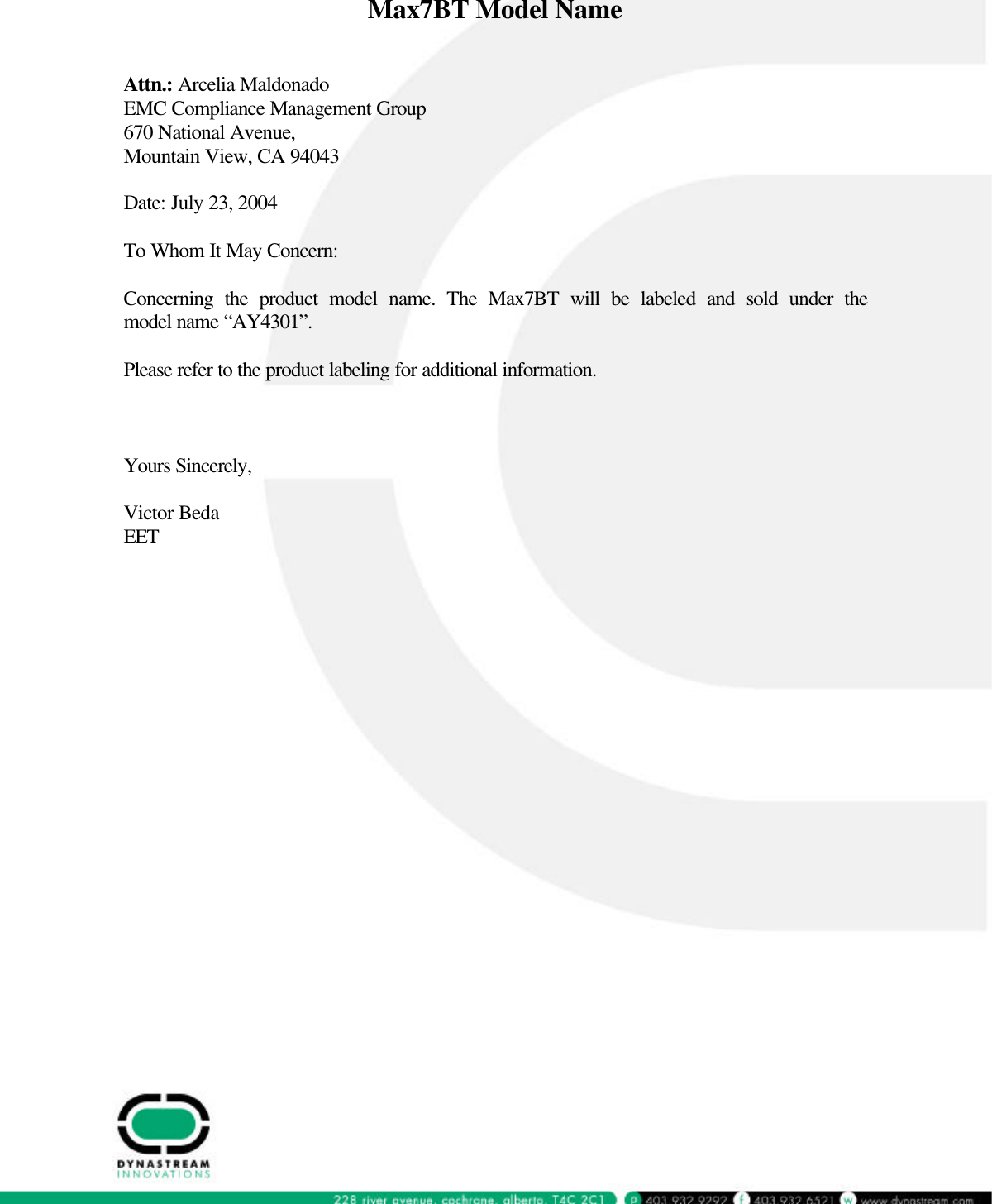  Max7BT Model Name   Attn.: Arcelia Maldonado EMC Compliance Management Group 670 National Avenue, Mountain View, CA 94043  Date: July 23, 2004  To Whom It May Concern:  Concerning the product model name. The Max7BT will be labeled and sold under the model name “AY4301”.  Please refer to the product labeling for additional information.    Yours Sincerely,  Victor Beda EET   