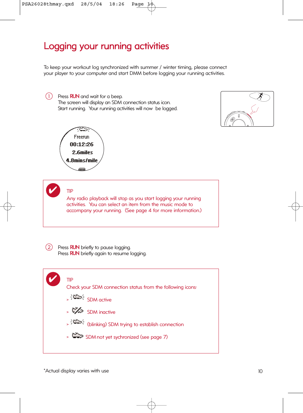 10LLooggggiinngg  yyoouurr  rruunnnniinngg  aaccttiivviittiieessPress RRUUNNand wait for a beep.  The screen will display an SDM connection status icon.Start running.  Your running activities will now  be logged.1TIPAny radio playback will stop as you start logging your running activities.  You can select an item from the music mode toaccompany your running.  (See page 4 for more information.)✔Press RRUUNNbriefly to pause logging.Press RRUUNNbriefly again to resume logging.2*Actual display varies with useTIPCheck your SDM connection status from the following icons:&gt;  SDM active&gt;  SDM inactive&gt;  (blinking) SDM trying to establish connection&gt;  SDM not yet sychronized (see page 7)✔To keep your workout log synchronized with summer / winter timing, please connectyour player to your computer and start DMM before logging your running activities.PSA26028thmay.qxd  28/5/04  18:26  Page 10