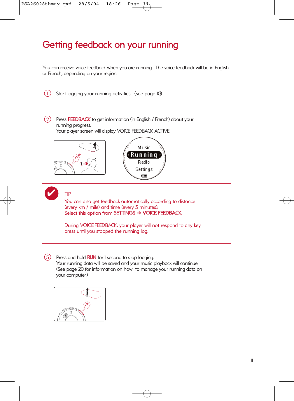 11Press and hold RRUUNNfor 1 second to stop logging.  Your running data will be saved and your music playback will continue.(See page 20 for information on how  to manage your running data on your computer.)5Press FFEEEEDDBBAACCKKto get information (in English / French) about your running progress.  Your player screen will display VOICE FEEDBACK ACTIVE.2TIPYou can also get feedback automatically according to distance (every km / mile) and time (every 5 minutes).  Select this option from SSEETTTTIINNGGSS➔VVOOIICCEE  FFEEEEDDBBAACCKK.During VOICE FEEDBACK, your player will not respond to any key press until you stopped the running log. ✔0.5 SEC1 SECGGeettttiinngg  ffeeeeddbbaacckk  oonn  yyoouurr  rruunnnniinnggYou can receive voice feedback when you are running.  The voice feedback will be in Englishor French, depending on your region.Start logging your running activities.  (see page 10)1PSA26028thmay.qxd  28/5/04  18:26  Page 11