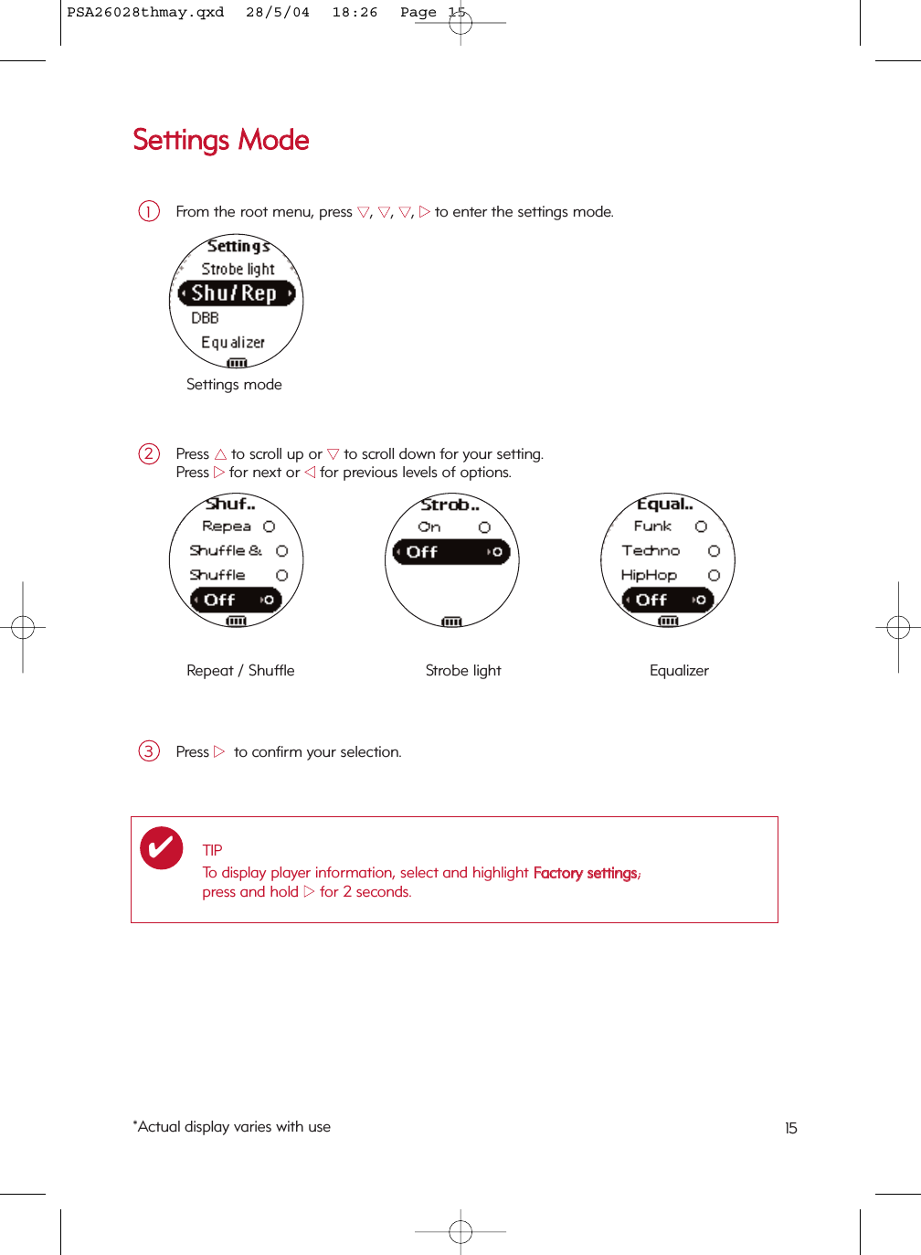 SSeettttiinnggss  MMooddeeFrom the root menu, press 44, 44, 44, 22to enter the settings mode.1Press 33to scroll up or 44to scroll down for your setting.Press 22for next or 11for previous levels of options.2Settings modeRepeat / Shuffle  Strobe light  Equalizer Press 22to confirm your selection.3TIPTo display player information, select and highlight FFaaccttoorryy  sseettttiinnggss; press and hold 22for 2 seconds. ✔*Actual display varies with use 15PSA26028thmay.qxd  28/5/04  18:26  Page 15