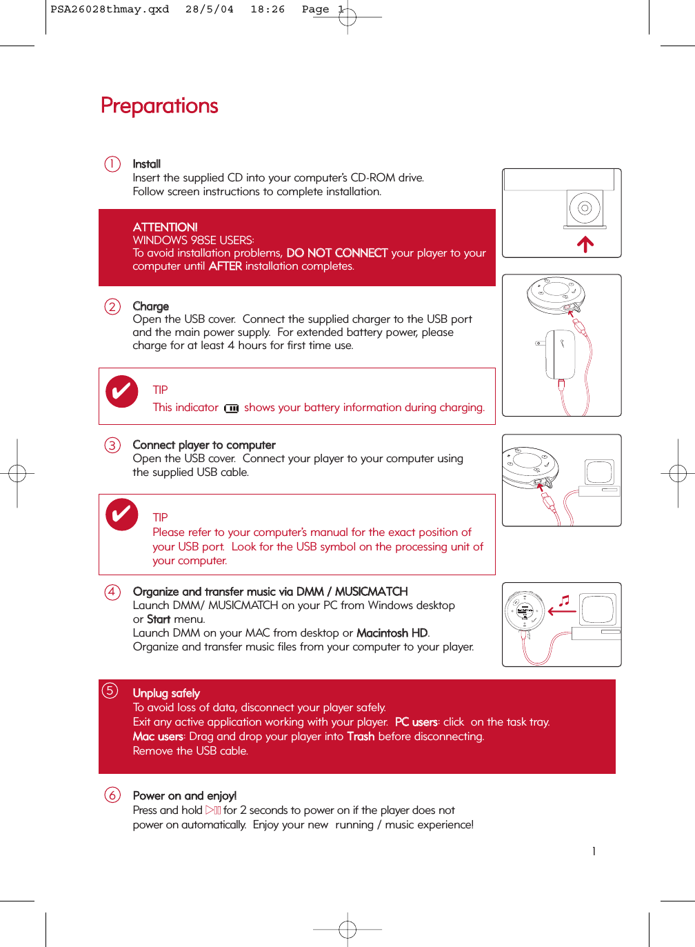 UUnnpplluugg  ssaaffeellyyTo avoid loss of data, disconnect your player safely.Exit any active application working with your player.  PPCC  uusseerrss: click  on the task tray.  MMaacc  uusseerrss: Drag and drop your player into TTrraasshhbefore disconnecting. Remove the USB cable.5AATTTTEENNTTIIOONN!!WINDOWS 98SE USERS:To avoid installation problems, DDOO  NNOOTT  CCOONNNNEECCTTyour player to yourcomputer until AAFFTTEERRinstallation completes.PPrreeppaarraattiioonnssCCoonnnneecctt  ppllaayyeerr  ttoo  ccoommppuutteerrOpen the USB cover.  Connect your player to your computer usingthe supplied USB cable. 3IInnssttaallllInsert the supplied CD into your computer’s CD-ROM drive.Follow screen instructions to complete installation.1OOrrggaanniizzee  aanndd  ttrraannssffeerr  mmuussiicc  vviiaa  DDMMMM  //  MMUUSSIICCMMAATTCCHHLaunch DMM/ MUSICMATCH on your PC from Windows desktop or SSttaarrttmenu. Launch DMM on your MAC from desktop or MMaacciinnttoosshh  HHDD.Organize and transfer music files from your computer to your player. 4TIPPlease refer to your computer’s manual for the exact position ofyour USB port.  Look for the USB symbol on the processing unit ofyour computer.✔CChhaarrggeeOpen the USB cover.  Connect the supplied charger to the USB port and the main power supply.  For extended battery power, pleasecharge for at least 4 hours for first time use.2TIPThis indicator  shows your battery information during charging.✔PPoowweerr  oonn  aanndd  eennjjooyy!!Press and hold 22;;for 2 seconds to power on if the player does not power on automatically.  Enjoy your new  running / music experience!61PSA26028thmay.qxd  28/5/04  18:26  Page 1