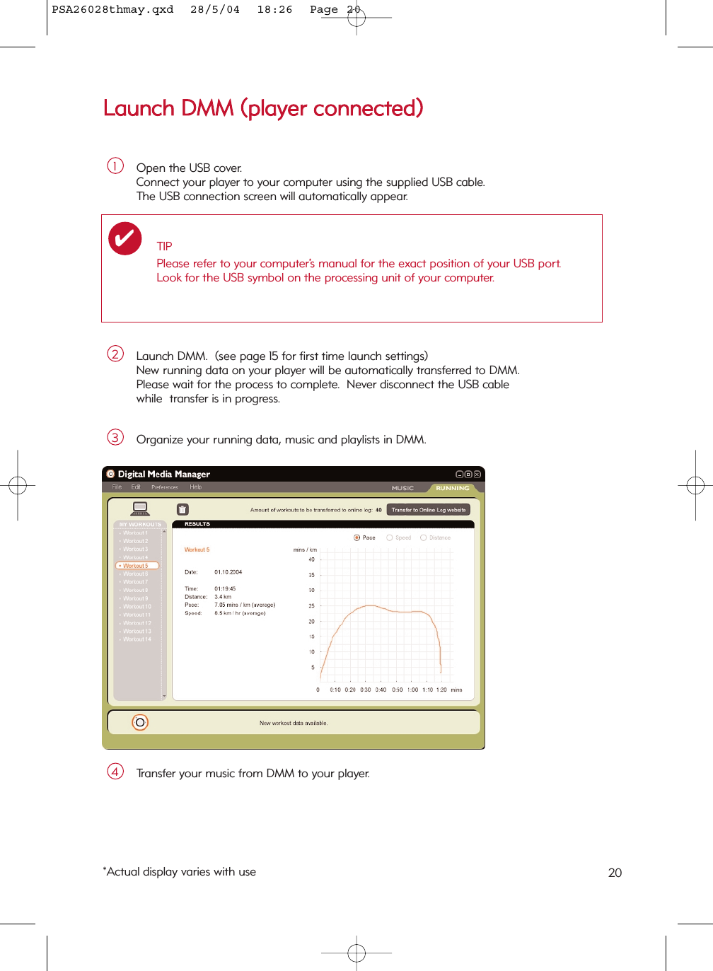 LLaauunncchh  DDMMMM  ((ppllaayyeerr  ccoonnnneecctteedd))Open the USB cover.  Connect your player to your computer using the supplied USB cable.  The USB connection screen will automatically appear.1Launch DMM.  (see page 15 for first time launch settings)New running data on your player will be automatically transferred to DMM.Please wait for the process to complete.  Never disconnect the USB cable while  transfer is in progress.2Organize your running data, music and playlists in DMM.3Transfer your music from DMM to your player.4TIPPlease refer to your computer’s manual for the exact position of your USB port.Look for the USB symbol on the processing unit of your computer.✔*Actual display varies with use 20PSA26028thmay.qxd  28/5/04  18:26  Page 20