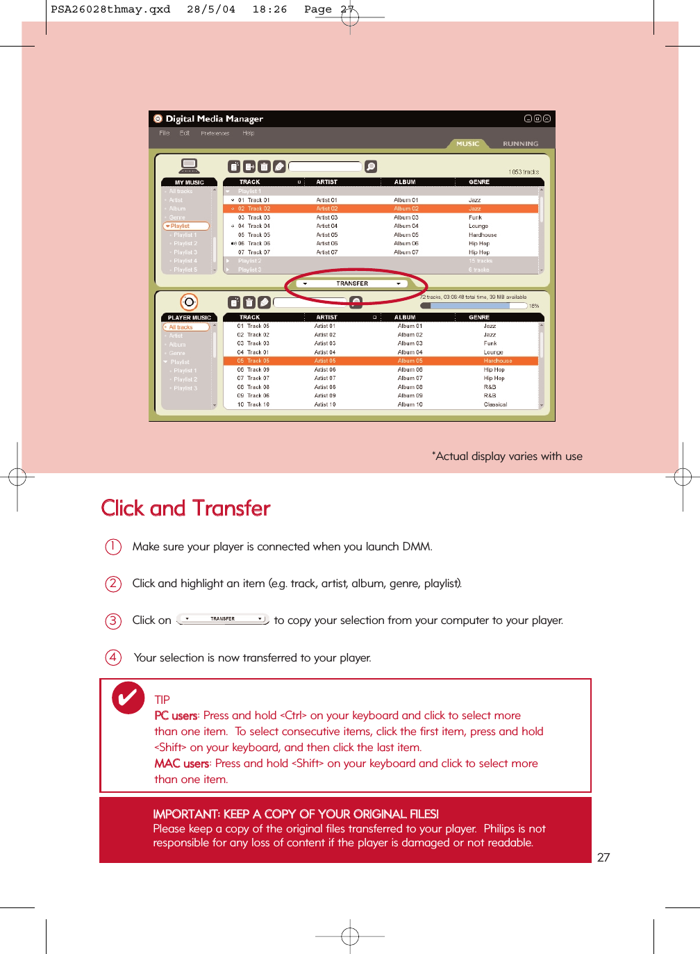 CClliicckk  aanndd  TTrraannssffeerrMake sure your player is connected when you launch DMM.  1Click and highlight an item (e.g. track, artist, album, genre, playlist).2Click on to copy your selection from your computer to your player.3Your selection is now transferred to your player.4IIMMPPOORRTTAANNTT::  KKEEEEPP  AA  CCOOPPYY  OOFF  YYOOUURR  OORRIIGGIINNAALL  FFIILLEESS!!Please keep a copy of the original files transferred to your player.  Philips is not responsible for any loss of content if the player is damaged or not readable.*Actual display varies with useTIPPPCC  uusseerrss: Press and hold &lt;Ctrl&gt; on your keyboard and click to select more than one item.  To select consecutive items, click the first item, press and hold &lt;Shift&gt; on your keyboard, and then click the last item.MMAACC  uusseerrss: Press and hold &lt;Shift&gt; on your keyboard and click to select more than one item.✔27PSA26028thmay.qxd  28/5/04  18:26  Page 27