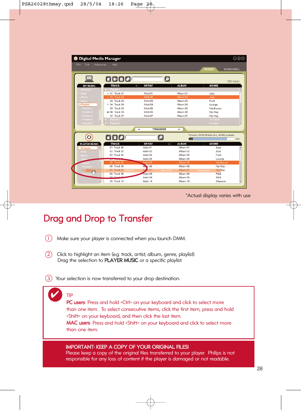 DDrraagg  aanndd  DDrroopp  ttoo  TTrraannssffeerrMake sure your player is connected when you launch DMM.1Click to highlight an item (e.g. track, artist, album, genre, playlist). Drag the selection to PPLLAAYYEERR  MMUUSSIICC  or a specific playlist. 2Your selection is now transferred to your drop destination.3IIMMPPOORRTTAANNTT::  KKEEEEPP  AA  CCOOPPYY  OOFF  YYOOUURR  OORRIIGGIINNAALL  FFIILLEESS!!Please keep a copy of the original files transferred to your player.  Philips is not responsible for any loss of content if the player is damaged or not readable.*Actual display varies with useTIPPPCC  uusseerrss: Press and hold &lt;Ctrl&gt; on your keyboard and click to select more than one item.  To select consecutive items, click the first item, press and hold &lt;Shift&gt; on your keyboard, and then click the last item.MMAACC  uusseerrss: Press and hold &lt;Shift&gt; on your keyboard and click to select more than one item.✔28PSA26028thmay.qxd  28/5/04  18:26  Page 28