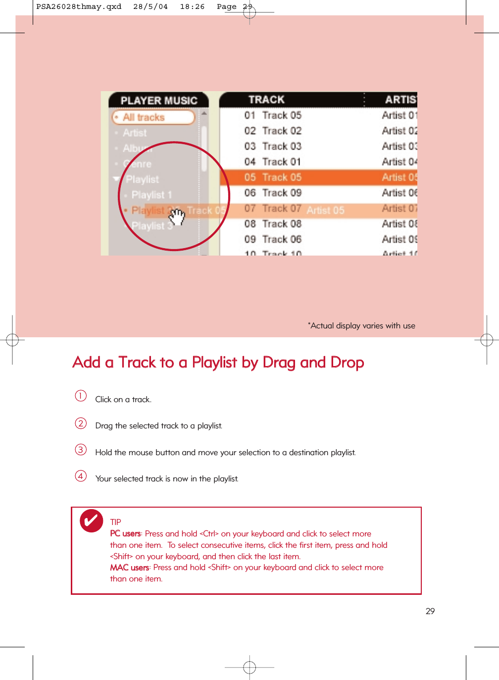 AAdddd  aa  TTrraacckk  ttoo  aa  PPllaayylliisstt  bbyy  DDrraagg  aanndd  DDrrooppClick on a track.1Drag the selected track to a playlist.2Hold the mouse button and move your selection to a destination playlist.3Your selected track is now in the playlist.4TIPPPCC  uusseerrss: Press and hold &lt;Ctrl&gt; on your keyboard and click to select more than one item.  To select consecutive items, click the first item, press and hold &lt;Shift&gt; on your keyboard, and then click the last item.MMAACC  uusseerrss: Press and hold &lt;Shift&gt; on your keyboard and click to select more than one item.✔*Actual display varies with use29PSA26028thmay.qxd  28/5/04  18:26  Page 29