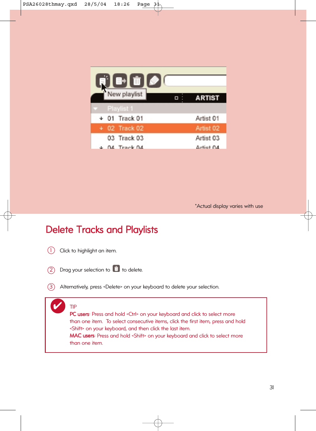 DDeelleettee  TTrraacckkss  aanndd  PPllaayylliissttssClick to highlight an item.1Drag your selection to  to delete.2Alternatively, press &lt;Delete&gt; on your keyboard to delete your selection.3*Actual display varies with useTIPPPCC  uusseerrss: Press and hold &lt;Ctrl&gt; on your keyboard and click to select more than one item.  To select consecutive items, click the first item, press and hold &lt;Shift&gt; on your keyboard, and then click the last item.MMAACC  uusseerrss: Press and hold &lt;Shift&gt; on your keyboard and click to select more than one item.✔31PSA26028thmay.qxd  28/5/04  18:26  Page 31