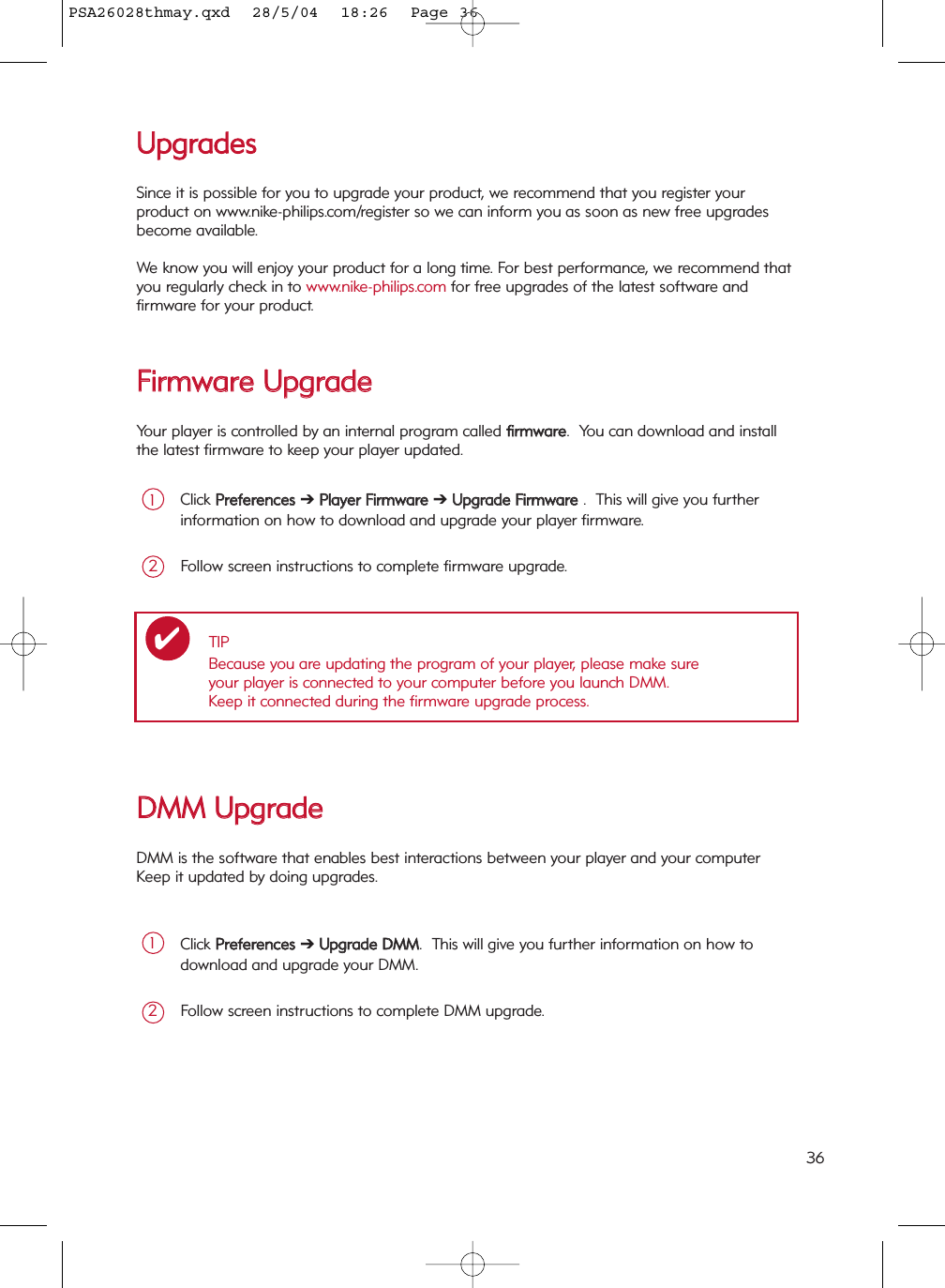 UUppggrraaddeessSince it is possible for you to upgrade your product, we recommend that you register your product on www.nike-philips.com/register so we can inform you as soon as new free upgradesbecome available.We know you will enjoy your product for a long time. For best performance, we recommend thatyou regularly check in to www.nike-philips.com for free upgrades of the latest software andfirmware for your product.FFiirrmmwwaarree  UUppggrraaddeeYour player is controlled by an internal program called ffiirrmmwwaarree.  You can download and installthe latest firmware to keep your player updated.Click PPrreeffeerreenncceess  ➔PPllaayyeerr  FFiirrmmwwaarree  ➔ UUppggrraaddee  FFiirrmmwwaarree  .  This will give you furtherinformation on how to download and upgrade your player firmware.1Follow screen instructions to complete firmware upgrade.2TIPBecause you are updating the program of your player, please make sure your player is connected to your computer before you launch DMM.  Keep it connected during the firmware upgrade process.✔DDMMMM  UUppggrraaddeeDMM is the software that enables best interactions between your player and your computer  Keep it updated by doing upgrades.Click PPrreeffeerreenncceess  ➔ UUppggrraaddee  DDMMMM.  This will give you further information on how todownload and upgrade your DMM.1Follow screen instructions to complete DMM upgrade.236PSA26028thmay.qxd  28/5/04  18:26  Page 36