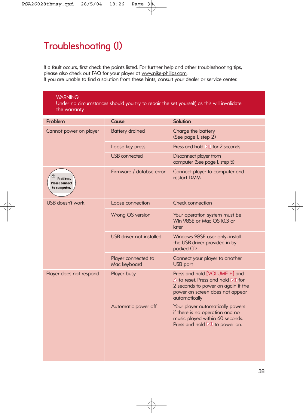 PPrroobblleemmCCaauusseeSSoolluuttiioonnCannot power on player Battery drained Charge the battery(See page 1, step 2)Loose key press Press and hold 22;;for 2 secondsUSB connected Disconnect player from computer (See page 1, step 5)Firmware / databse error Connect player to computer andrestart DMMUSB doesn’t work  Loose connection Check connectionWrong OS version Your operation system must beWin 98SE or Mac OS 10.3 or laterUSB driver not installed Windows 98SE user only: install the USB driver provided in by-packed CDPlayer connected to Connect your player to another Mac keyboard  USB portPlayer does not respond Player busy Press and hold [VOLUME +] and 33  to reset. Press and hold 22;;for 2 seconds to power on again if the power on screen does not appear automaticallyAutomatic power off Your player automatically powers if there is no operation and no music played within 60 seconds.Press and hold 22;;to power on.TTrroouubblleesshhoooottiinngg  ((11))If a fault occurs, first check the points listed. For further help and other troubleshooting tips,please also check out FAQ for your player at www.nike-philips.com.  If you are unable to find a solution from these hints, consult your dealer or service center.WARNING: Under no circumstances should you try to repair the set yourself, as this will invalidatethe warranty.38PSA26028thmay.qxd  28/5/04  18:26  Page 38