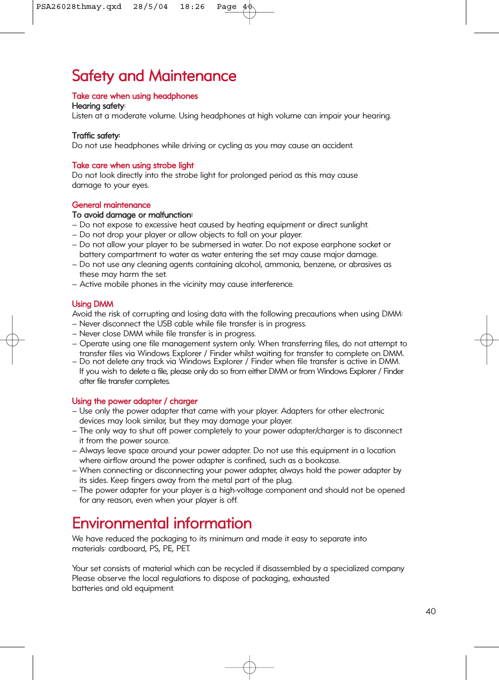 SSaaffeettyy  aanndd  MMaaiinntteennaanncceeTTaakkee  ccaarree  wwhheenn  uussiinngg  hheeaaddpphhoonneessHHeeaarriinngg  ssaaffeettyy: Listen at a moderate volume. Using headphones at high volume can impair your hearing.TTrraaffffiicc  ssaaffeettyy::Do not use headphones while driving or cycling as you may cause an accident.TTaakkee  ccaarree  wwhheenn  uussiinngg  ssttrroobbee  lliigghhttDo not look directly into the strobe light for prolonged period as this may cause damage to your eyes. GGeenneerraall  mmaaiinntteennaanncceeTToo  aavvooiidd  ddaammaaggee  oorr  mmaallffuunnccttiioonn::– Do not expose to excessive heat caused by heating equipment or direct sunlight.– Do not drop your player or allow objects to fall on your player.– Do not allow your player to be submersed in water. Do not expose earphone socket or battery compartment to water as water entering the set may cause major damage.– Do not use any cleaning agents containing alcohol, ammonia, benzene, or abrasives as these may harm the set.– Active mobile phones in the vicinity may cause interference.UUssiinngg  DDMMMMAvoid the risk of corrupting and losing data with the following precautions when using DMM:– Never disconnect the USB cable while file transfer is in progress.  – Never close DMM while file transfer is in progress. – Operate using one file management system only. When transferring files, do not attempt to transfer files via Windows Explorer / Finder whilst waiting for transfer to complete on DMM. – Do not delete any track via Windows Explorer / Finder when file transfer is active in DMM. If you wish to delete a file, please only do so from either DMM or from Windows Explorer / Finder after file transfer completes.UUssiinngg  tthhee  ppoowweerr  aaddaapptteerr  //  cchhaarrggeerr– Use only the power adapter that came with your player. Adapters for other electronic devices may look similar, but they may damage your player.– The only way to shut off power completely to your power adapter/charger is to disconnect it from the power source.– Always leave space around your power adapter. Do not use this equipment in a location where airflow around the power adapter is confined, such as a bookcase.– When connecting or disconnecting your power adapter, always hold the power adapter by its sides. Keep fingers away from the metal part of the plug.– The power adapter for your player is a high-voltage component and should not be opened for any reason, even when your player is off.EEnnvviirroonnmmeennttaall  iinnffoorrmmaattiioonnWe have reduced the packaging to its minimum and made it easy to separate into materials: cardboard, PS, PE, PET.Your set consists of material which can be recycled if disassembled by a specialized companyPlease observe the local regulations to dispose of packaging, exhausted batteries and old equipment.40PSA26028thmay.qxd  28/5/04  18:26  Page 40