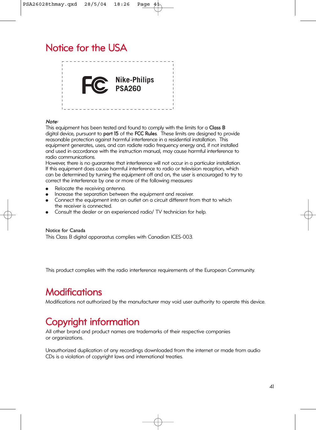 NNoottiiccee  ffoorr  tthhee  UUSSAA Nike-PhilipsPSA260Note: This equipment has been tested and found to comply with the limits for a Class Bdigital device, pursuant to part 15 of the FCC Rules.  These limits are designed to providereasonable protection against harmful interference in a residential installation.  This equipment generates, uses, and can radiate radio frequency energy and, if not installedand used in accordance with the instruction manual, may cause harmful interference toradio communications.However, there is no guarantee that interference will not occur in a particular installation. If this equipment does cause harmful interference to radio or television reception, whichcan be determined by turning the equipment off and on, the user is encouraged to try tocorrect the interference by one or more of the following measures:0Relocate the receiving antenna.0Increase the separation between the equipment and receiver.0Connect the equipment into an outlet on a circuit different from that to which the receiver is connected.0Consult the dealer or an experienced radio/ TV technician for help.Notice for CanadaThis Class B digital apparaatus complies with Canadian ICES-003.This product complies with the radio interference requirements of the European Community.MMooddiiffiiccaattiioonnssModifications not authorized by the manufacturer may void user authority to operate this device.CCooppyyrriigghhtt  iinnffoorrmmaattiioonnAll other brand and product names are trademarks of their respective companies or organizations.Unauthorized duplication of any recordings downloaded from the internet or made from audio CDs is a violation of copyright laws and international treaties.41PSA26028thmay.qxd  28/5/04  18:26  Page 41