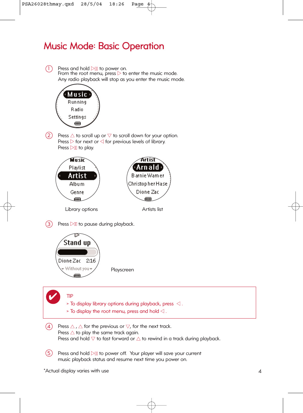 Press and hold 22;;to power on.From the root menu, press 22to enter the music mode.Any radio playback will stop as you enter the music mode.1Press 33to scroll up or 44to scroll down for your option.Press 22for next or 11for previous levels of library.  Press 22;;to play.2MMuussiicc  MMooddee::  BBaassiicc  OOppeerraattiioonnLibrary options Artists listPlayscreenPress 33  ,33for the previous or 44, for the next track.Press 33  to play the same track again.Press and hold 44to fast forward or 33  to rewind in a track during playback.4Press and hold 22;;to power off.  Your player will save your currentmusic playback status and resume next time you power on.5Press 22;;to pause during playback.3*Actual display varies with use 4TIP&gt; To display library options during playback, press  11.&gt; To display the root menu, press and hold 11.✔PSA26028thmay.qxd  28/5/04  18:26  Page 4