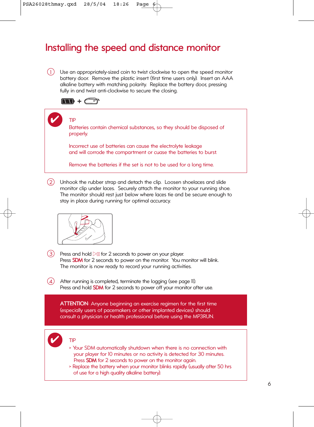 6IInnssttaalllliinngg  tthhee  ssppeeeedd  aanndd  ddiissttaannccee  mmoonniittoorrUse an appropriately-sized coin to twist clockwise to open the speed monitor battery door.  Remove the plastic insert (first time users only).  Insert an AAA alkaline battery with matching polarity.  Replace the battery door, pressingfully in and twist anti-clockwise to secure the closing.1Press and hold 22;;for 2 seconds to power on your player.Press SSDDMMfor 2 seconds to power on the monitor.  You monitor will blink.The monitor is now ready to record your running activities.3Unhook the rubber strap and detach the clip.  Loosen shoelaces and slide monitor clip under laces.  Securely attach the monitor to your running shoe.  The monitor should rest just below where laces tie and be secure enough to stay in place during running for optimal accuracy.2TBDTBDAfter running is completed, terminate the logging (see page 11).   Press and hold SSDDMM  for 2 seconds to power off your monitor after use.4TIPBatteries contain chemical substances, so they should be disposed of properly.Incorrect use of batteries can cause the electrolyte leakage and will corrode the compartment or cuase the batteries to burst.Remove the batteries if the set is not to be used for a long time.✔AATTTTEENNTTIIOONN: Anyone beginning an exercise regimen for the first time (especially users of pacemakers or other implanted devices) shouldconsult a physician or health professional before using the MP3RUN.TIP&gt; Your SDM automatically shutdown when there is no connection withyour player for 10 minutes or no activity is detected for 30 minutes.Press SSDDMMfor 2 seconds to power on the monitor again.&gt; Replace the battery when your monitor blinks rapidly (usually after 50 hrsof use for a high quality alkaline battery).✔PSA26028thmay.qxd  28/5/04  18:26  Page 6