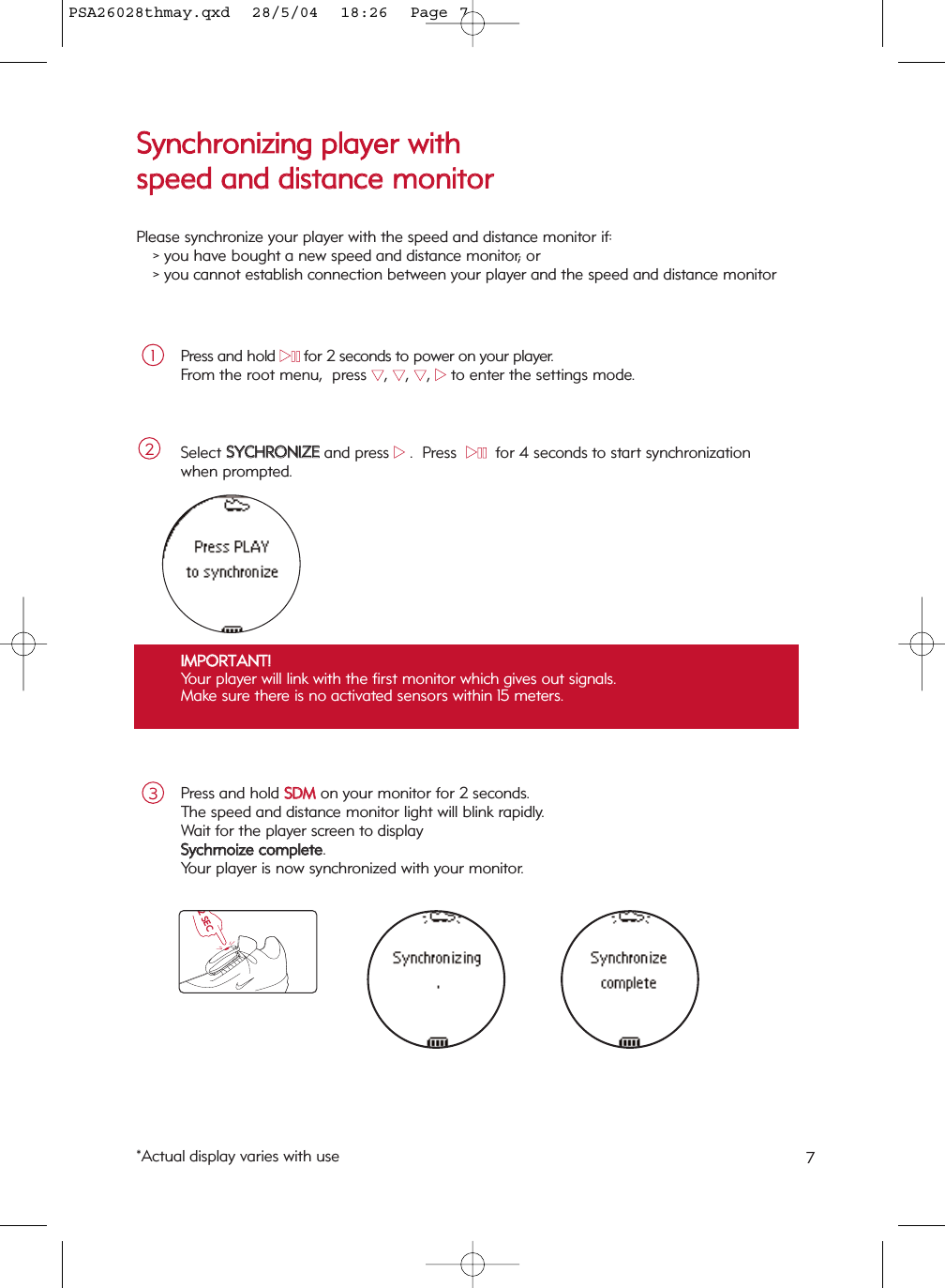 7Press and hold 22;;for 2 seconds to power on your player.  From the root menu,  press 44, 44, 44, 22to enter the settings mode.Select SSYYCCHHRROONNIIZZEEand press 22.  Press  22;;  for 4 seconds to start synchronization when prompted.21IIMMPPOORRTTAANNTT!!Your player will link with the first monitor which gives out signals.  Make sure there is no activated sensors within 15 meters.  Press and hold SSDDMMon your monitor for 2 seconds.  The speed and distance monitor light will blink rapidly.  Wait for the player screen to display SSyycchhrrnnooiizzee  ccoommpplleettee.Your player is now synchronized with your monitor.32 SECTBDSSyynncchhrroonniizziinngg  ppllaayyeerr  wwiitthh  ssppeeeedd  aanndd  ddiissttaannccee  mmoonniittoorrPlease synchronize your player with the speed and distance monitor if:&gt; you have bought a new speed and distance monitor; or &gt; you cannot establish connection between your player and the speed and distance monitor*Actual display varies with usePSA26028thmay.qxd  28/5/04  18:26  Page 7