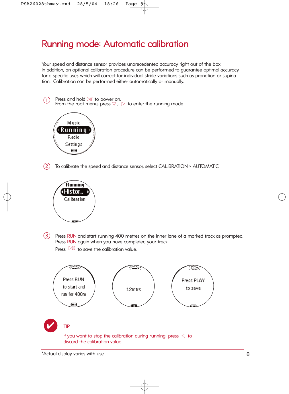 8RRuunnnniinngg  mmooddee::  AAuuttoommaattiicc  ccaalliibbrraattiioonnPress and hold 22;;to power on.From the root menu, press 44,  22  to enter the running mode.1To calibrate the speed and distance sensor, select CALIBRATION &gt; AUTOMATIC.2Press RUN and start running 400 metres on the inner lane of a marked track as prompted.Press RUN again when you have completed your track.Press  22;;  to save the calibration value.3TIPIf you want to stop the calibration during running, press  11  todiscard the calibration value.✔Your speed and distance sensor provides unprecedented accuracy right out of the box. In addition, an optional calibration procedure can be performed to guarantee optimal accuracyfor a specific user, which will correct for individual stride variations such as pronation or supina-tion.  Calibration can be performed either automatically or manually.*Actual display varies with usePSA26028thmay.qxd  28/5/04  18:26  Page 8