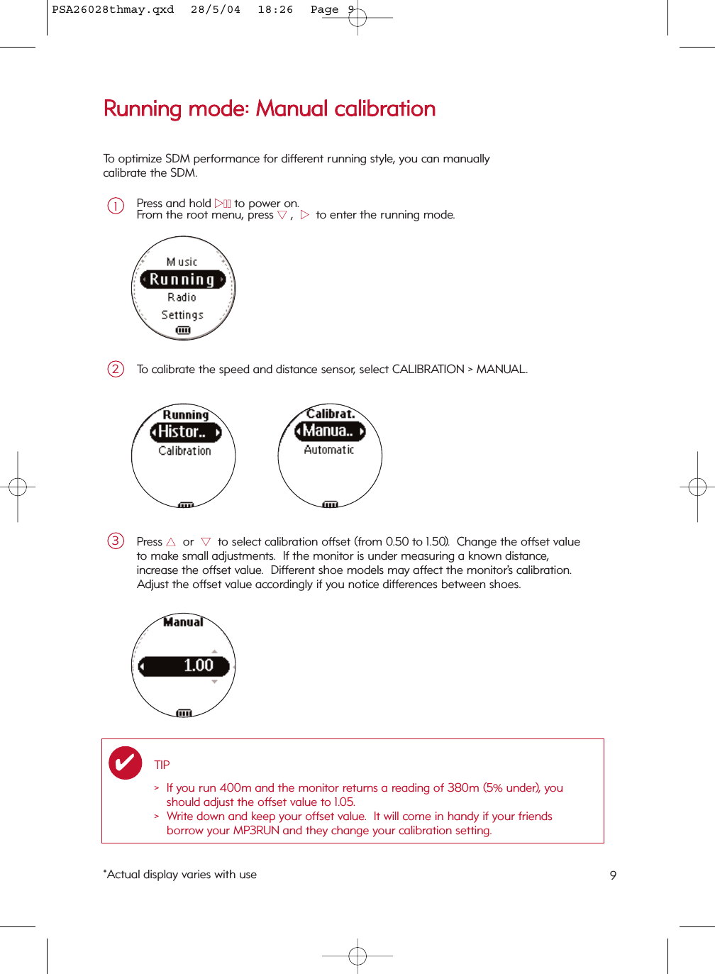 9RRuunnnniinngg  mmooddee::  MMaannuuaall  ccaalliibbrraattiioonnPress and hold 22;;to power on.From the root menu, press 44,  22  to enter the running mode.1To calibrate the speed and distance sensor, select CALIBRATION &gt; MANUAL.2Press 33or  44to select calibration offset (from 0.50 to 1.50).  Change the offset valueto make small adjustments.  If the monitor is under measuring a known distance, increase the offset value.  Different shoe models may affect the monitor’s calibration.Adjust the offset value accordingly if you notice differences between shoes.3To optimize SDM performance for different running style, you can manually calibrate the SDM.TIP&gt; If you run 400m and the monitor returns a reading of 380m (5% under), youshould adjust the offset value to 1.05. &gt;  Write down and keep your offset value.  It will come in handy if your friends borrow your MP3RUN and they change your calibration setting.✔*Actual display varies with usePSA26028thmay.qxd  28/5/04  18:26  Page 9